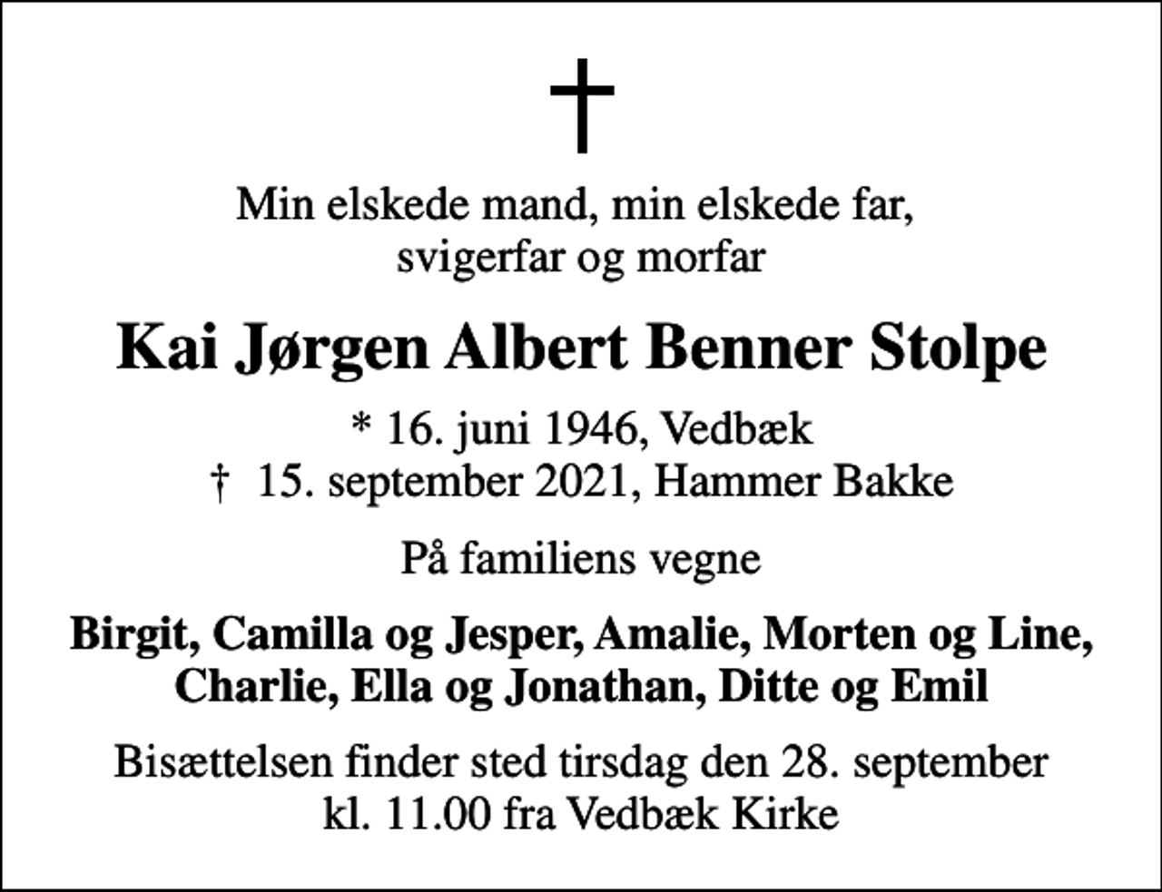 <p>Min elskede mand, min elskede far, svigerfar og morfar<br />Kai Jørgen Albert Benner Stolpe<br />* 16. juni 1946, Vedbæk<br />✝ 15. september 2021, Hammer Bakke<br />På familiens vegne<br />Birgit, Camilla og Jesper, Amalie, Morten og Line, Charlie, Ella og Jonathan, Ditte og Emil<br />Bisættelsen finder sted tirsdag den 28. september kl. 11.00 fra Vedbæk Kirke</p>