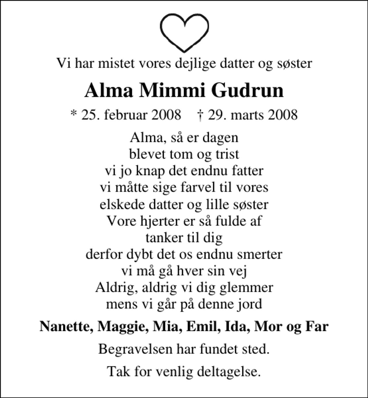 <p>Vi har mistet vores dejlige datter og søster<br />Alma Mimmi Gudrun<br />* 25. februar 2008 ✝ 29. marts 2008<br />Alma, så er dagen blevet tom og trist vi jo knap det endnu fatter vi måtte sige farvel til vores elskede datter og lille søster Vore hjerter er så fulde af tanker til dig derfor dybt det os endnu smerter vi må gå hver sin vej Aldrig, aldrig vi dig glemmer mens vi går på denne jord<br />Nanette, Maggie, Mia, Emil, Ida, Mor og Far<br />Begravelsen har fundet sted.<br />Tak for venlig deltagelse.</p>