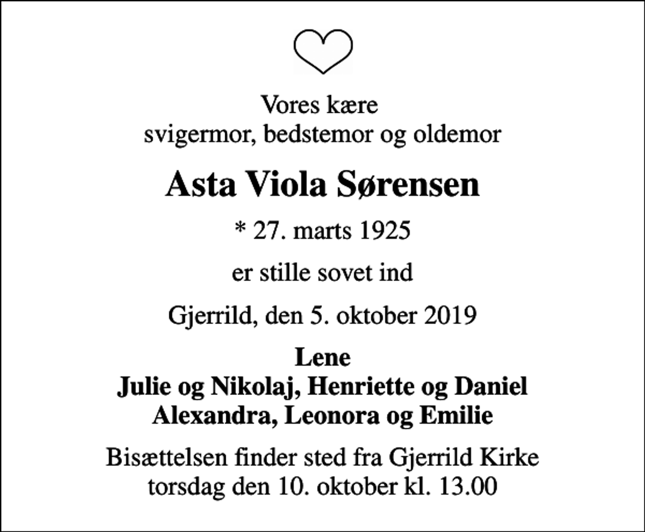 <p>Vores kære svigermor, bedstemor og oldemor<br />Asta Viola Sørensen<br />* 27. marts 1925<br />er stille sovet ind<br />Gjerrild, den 5. oktober 2019<br />Lene Julie og Nikolaj, Henriette og Daniel Alexandra, Leonora og Emilie<br />Bisættelsen finder sted fra Gjerrild Kirke torsdag den 10. oktober kl. 13.00</p>