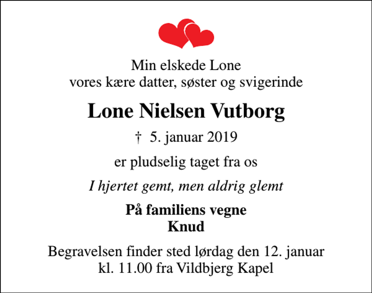 <p>Min elskede Lone vores kære datter, søster og svigerinde<br />Lone Nielsen Vutborg<br />✝ 5. januar 2019<br />er pludselig taget fra os<br />I hjertet gemt, men aldrig glemt<br />På familiens vegne Knud<br />Begravelsen finder sted lørdag den 12. januar kl. 11.00 fra Vildbjerg Kapel</p>