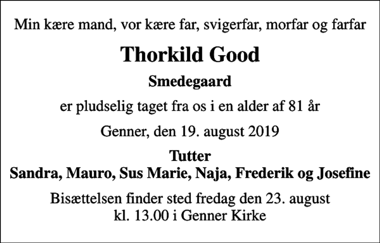 <p>Min kære mand, vor kære far, svigerfar, morfar og farfar<br />Thorkild Good<br />Smedegaard<br />er pludselig taget fra os i en alder af 81 år<br />Genner, den 19. august 2019<br />Tutter Sandra, Mauro, Sus Marie, Naja, Frederik og Josefine<br />Bisættelsen finder sted fredag den 23. august kl. 13.00 i Genner Kirke</p>