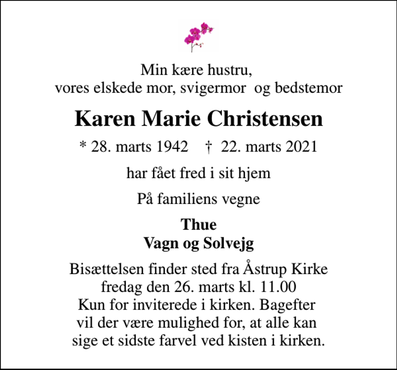 <p>Min kære hustru, vores elskede mor, svigermor og bedstemor<br />Karen Marie Christensen<br />* 28. marts 1942 ✝ 22. marts 2021<br />har fået fred i sit hjem<br />På familiens vegne<br />Thue Vagn og Solvejg<br />Bisættelsen finder sted fra Åstrup Kirke fredag den 26. marts kl. 11.00 Kun for inviterede i kirken. Bagefter vil der være mulighed for, at alle kan sige et sidste farvel ved kisten i kirken.</p>