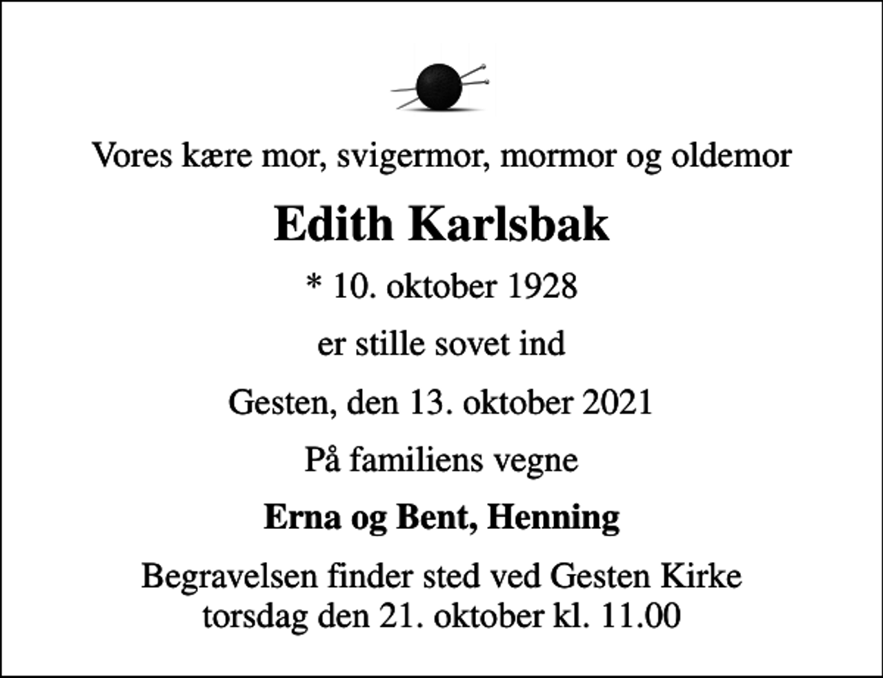 <p>Vores kære mor, svigermor, mormor og oldemor<br />Edith Karlsbak<br />* 10. oktober 1928<br />er stille sovet ind<br />Gesten, den 13. oktober 2021<br />På familiens vegne<br />Erna og Bent, Henning<br />Begravelsen finder sted ved Gesten Kirke torsdag den 21. oktober kl. 11.00</p>