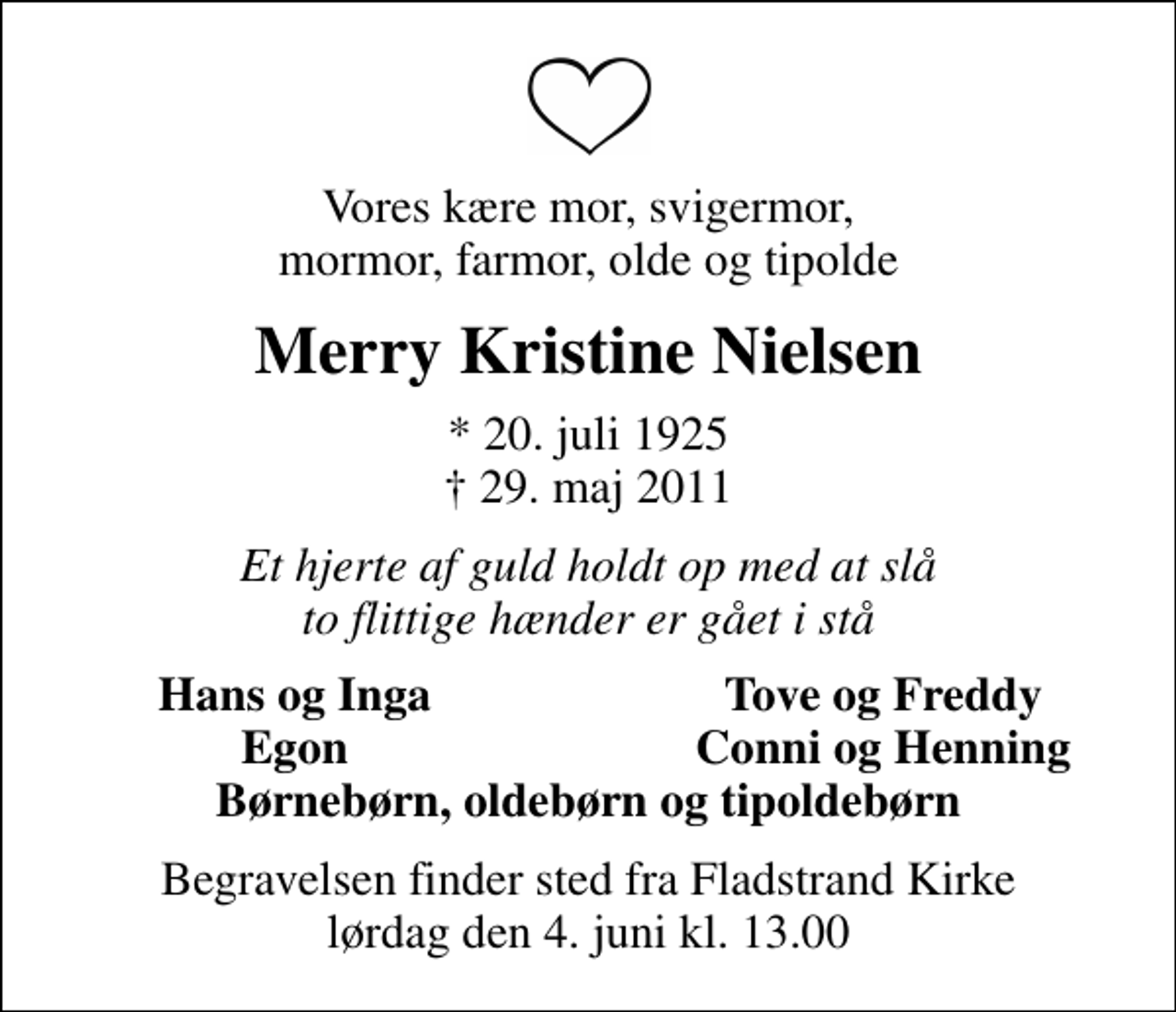 <p>Vores kære mor, svigermor, mormor, farmor, olde og tipolde<br />Merry Kristine Nielsen<br />* 20. juli 1925<br />✝ 29. maj 2011<br />Et hjerte af guld holdt op med at slå to flittige hænder er gået i stå<br />Hans og Inga<br />Tove og Freddy<br />Egon<br />Conni og Henning<br />Begravelsen finder sted fra Fladstrand Kirke lørdag den 4. juni kl. 13.00</p>