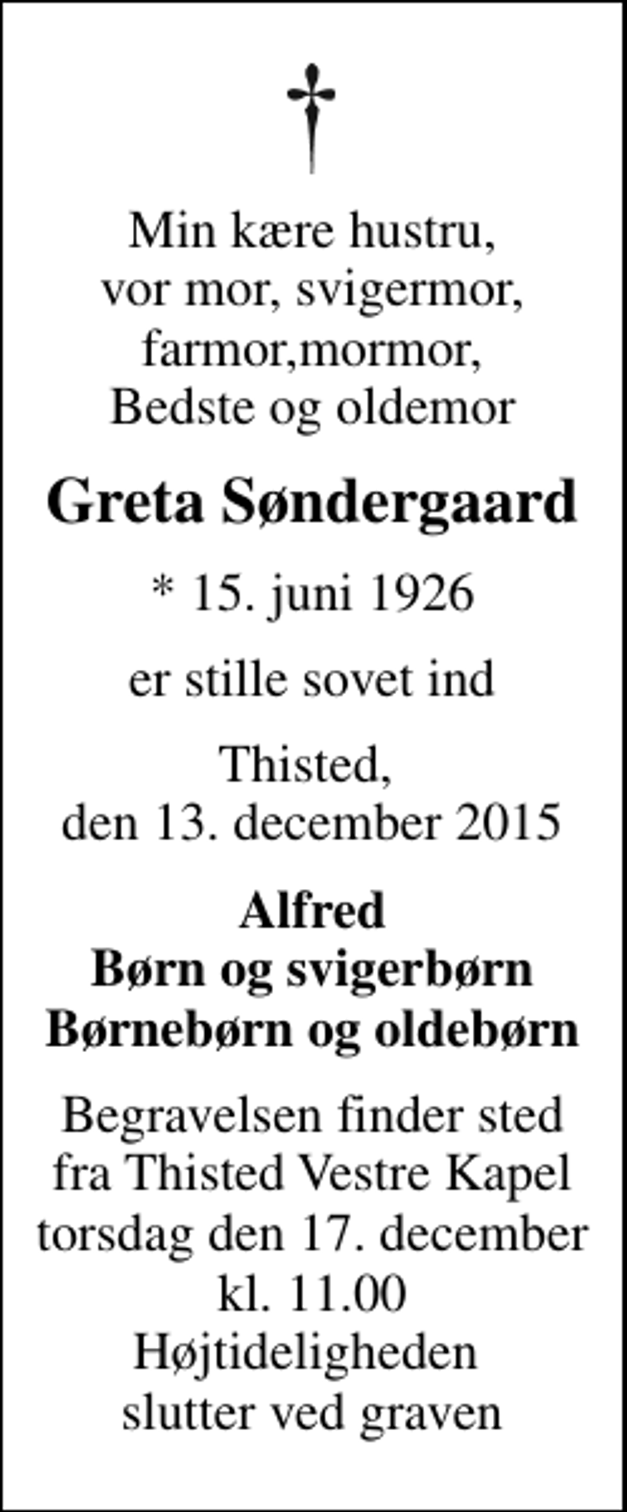 <p>Min kære hustru, vor mor, svigermor, farmor,mormor, Bedste og oldemor<br />Greta Søndergaard<br />* 15. juni 1926<br />er stille sovet ind<br />Thisted, den 13. december 2015<br />Alfred Børn og svigerbørn Børnebørn og oldebørn<br />Begravelsen finder sted fra Thisted Vestre Kapel torsdag den 17. december kl. 11.00 Højtideligheden slutter ved graven</p>