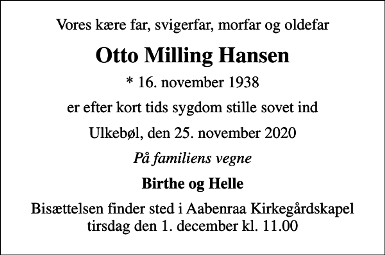 <p>Vores kære far, svigerfar, morfar og oldefar<br />Otto Milling Hansen<br />* 16. november 1938<br />er efter kort tids sygdom stille sovet ind<br />Ulkebøl, den 25. november 2020<br />På familiens vegne<br />Birthe og Helle<br />Bisættelsen finder sted i Aabenraa Kirkegårdskapel tirsdag den 1. december kl. 11.00</p>