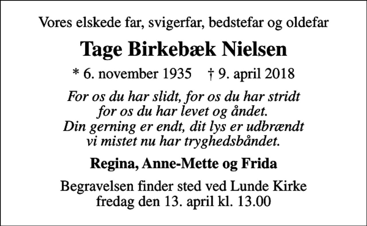 <p>Vores elskede far, svigerfar, bedstefar og oldefar<br />Tage Birkebæk Nielsen<br />* 6. november 1935 ✝ 9. april 2018<br />For os du har slidt, for os du har stridt for os du har levet og åndet. Din gerning er endt, dit lys er udbrændt vi mistet nu har tryghedsbåndet.<br />Regina, Anne-Mette og Frida<br />Begravelsen finder sted ved Lunde Kirke fredag den 13. april kl. 13.00</p>
