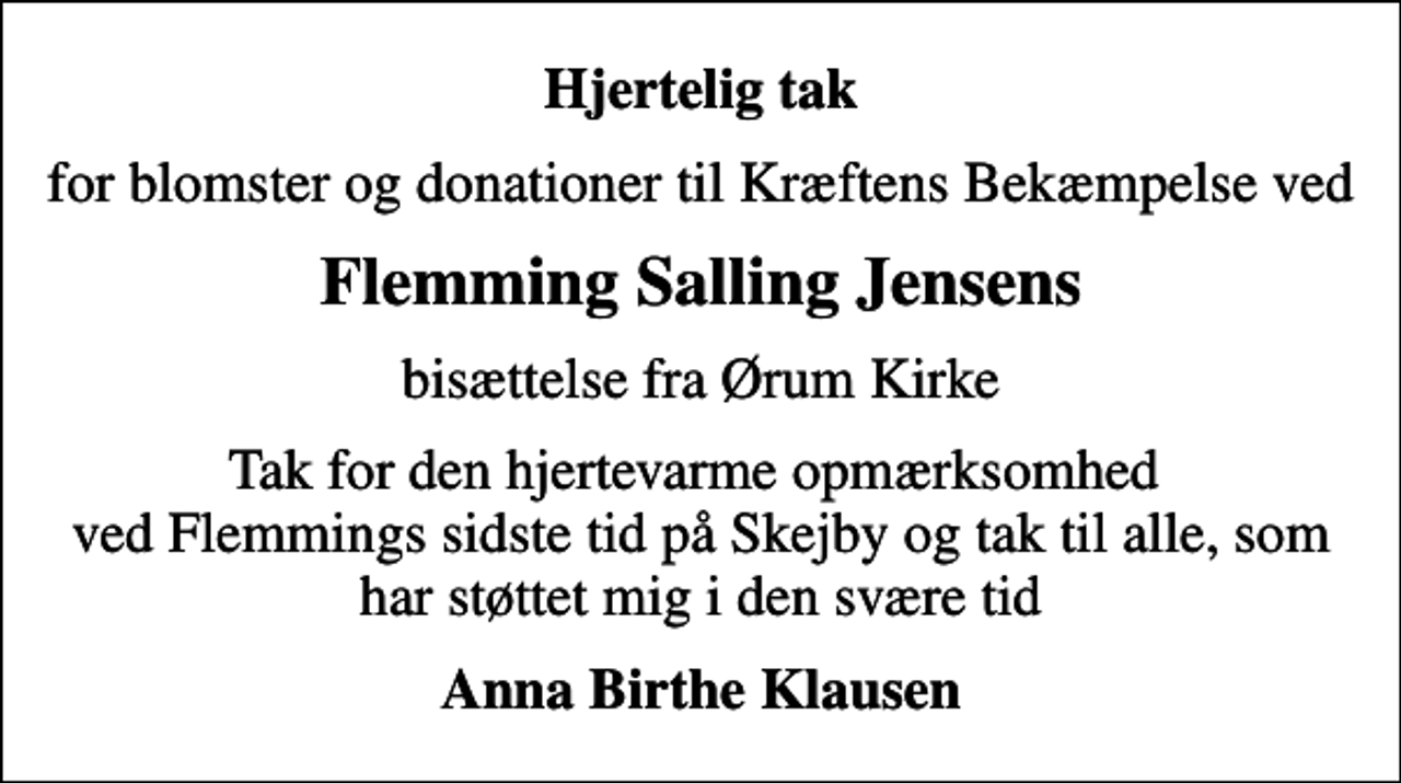 <p>Hjertelig tak<br />for blomster og donationer til Kræftens Bekæmpelse ved<br />Flemming Salling Jensens<br />bisættelse fra Ørum Kirke<br />Tak for den hjertevarme opmærksomhed ved Flemmings sidste tid på Skejby og tak til alle, som har støttet mig i den svære tid<br />Anna Birthe Klausen</p>