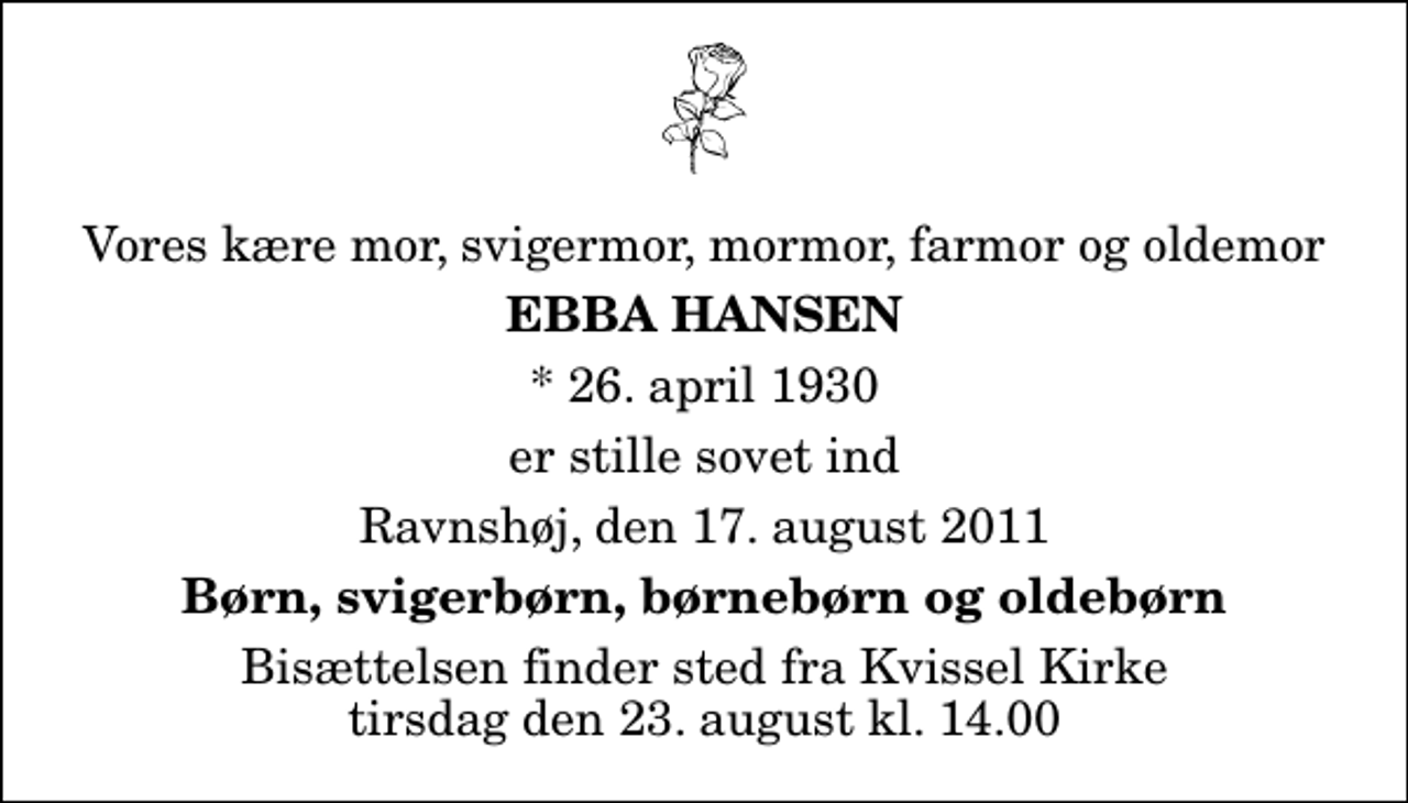 <p>Vores kære mor, svigermor, mormor, farmor og oldemor<br />Ebba Hansen<br />* 26. april 1930<br />er stille sovet ind<br />Ravnshøj, den 17. august 2011<br />Børn, svigerbørn, børnebørn og oldebørn<br />Begravelsen finder sted fra Kvissel Kirke tirsdag den 23. august kl. 14.00</p>