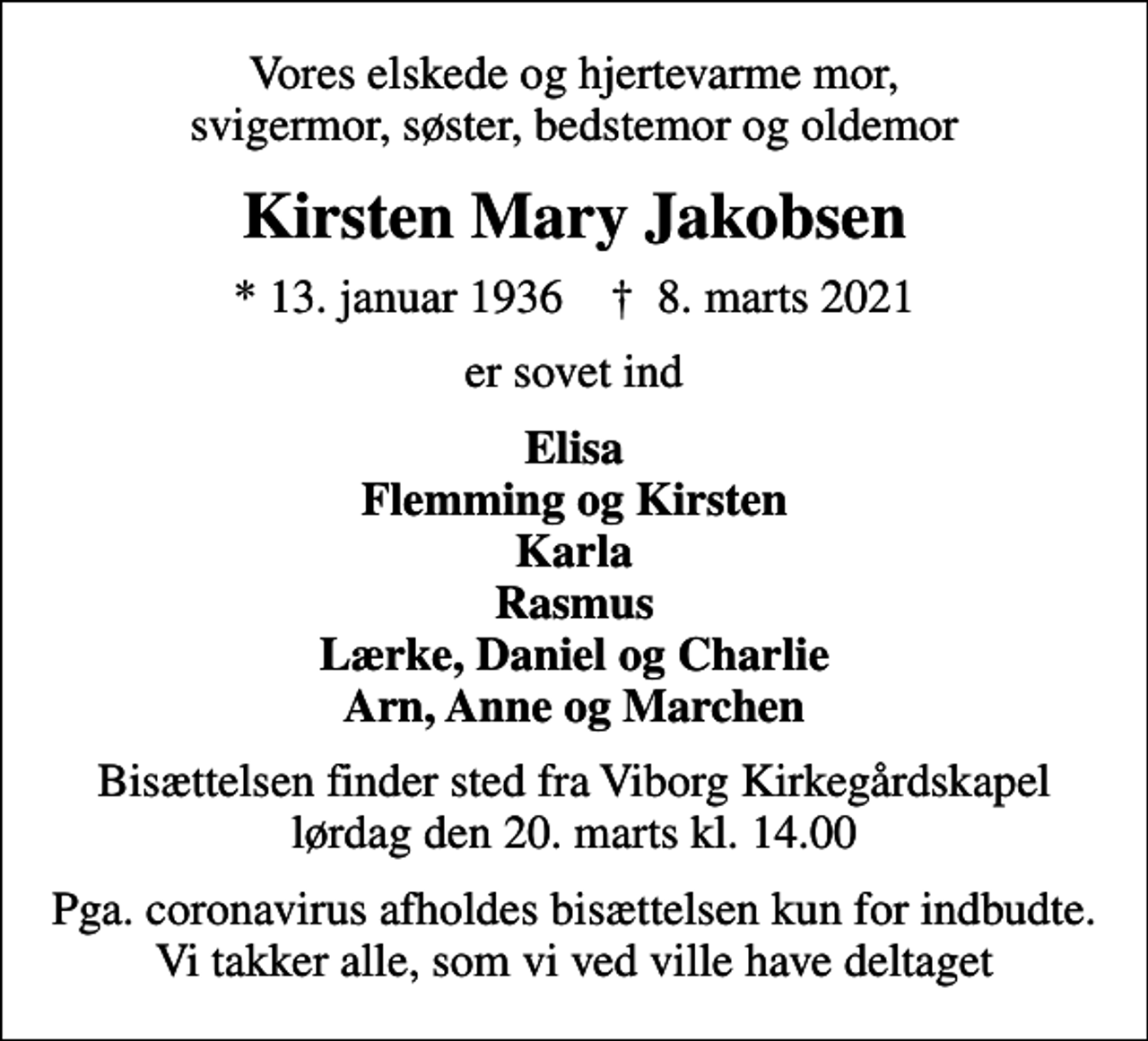 <p>Vores elskede og hjertevarme mor, svigermor, søster, bedstemor og oldemor<br />Kirsten Mary Jakobsen<br />* 13. januar 1936 ✝ 8. marts 2021<br />er sovet ind<br />Elisa Flemming og Kirsten Karla Rasmus Lærke, Daniel og Charlie Arn, Anne og Marchen<br />Bisættelsen finder sted fra Viborg Kirkegårdskapel lørdag den 20. marts kl. 14.00<br />Pga. coronavirus afholdes bisættelsen kun for indbudte. Vi takker alle, som vi ved ville have deltaget</p>