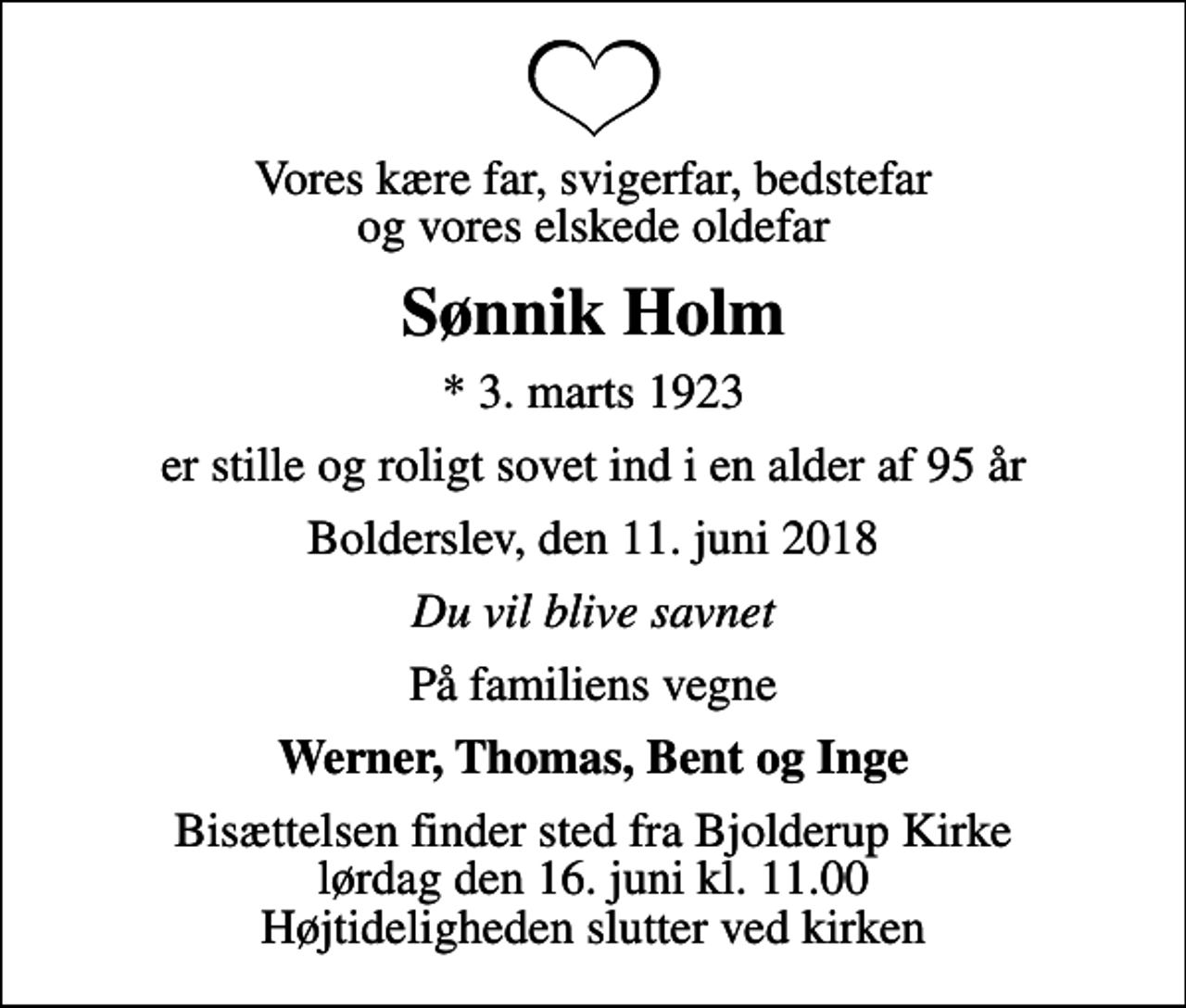 <p>Vores kære far, svigerfar, bedstefar og vores elskede oldefar<br />Sønnik Holm<br />* 3. marts 1923<br />er stille og roligt sovet ind i en alder af 95 år<br />Bolderslev, den 11. juni 2018<br />Du vil blive savnet<br />På familiens vegne<br />Werner, Thomas, Bent og Inge<br />Bisættelsen finder sted fra Bjolderup Kirke lørdag den 16. juni kl. 11.00 Højtideligheden slutter ved kirken</p>