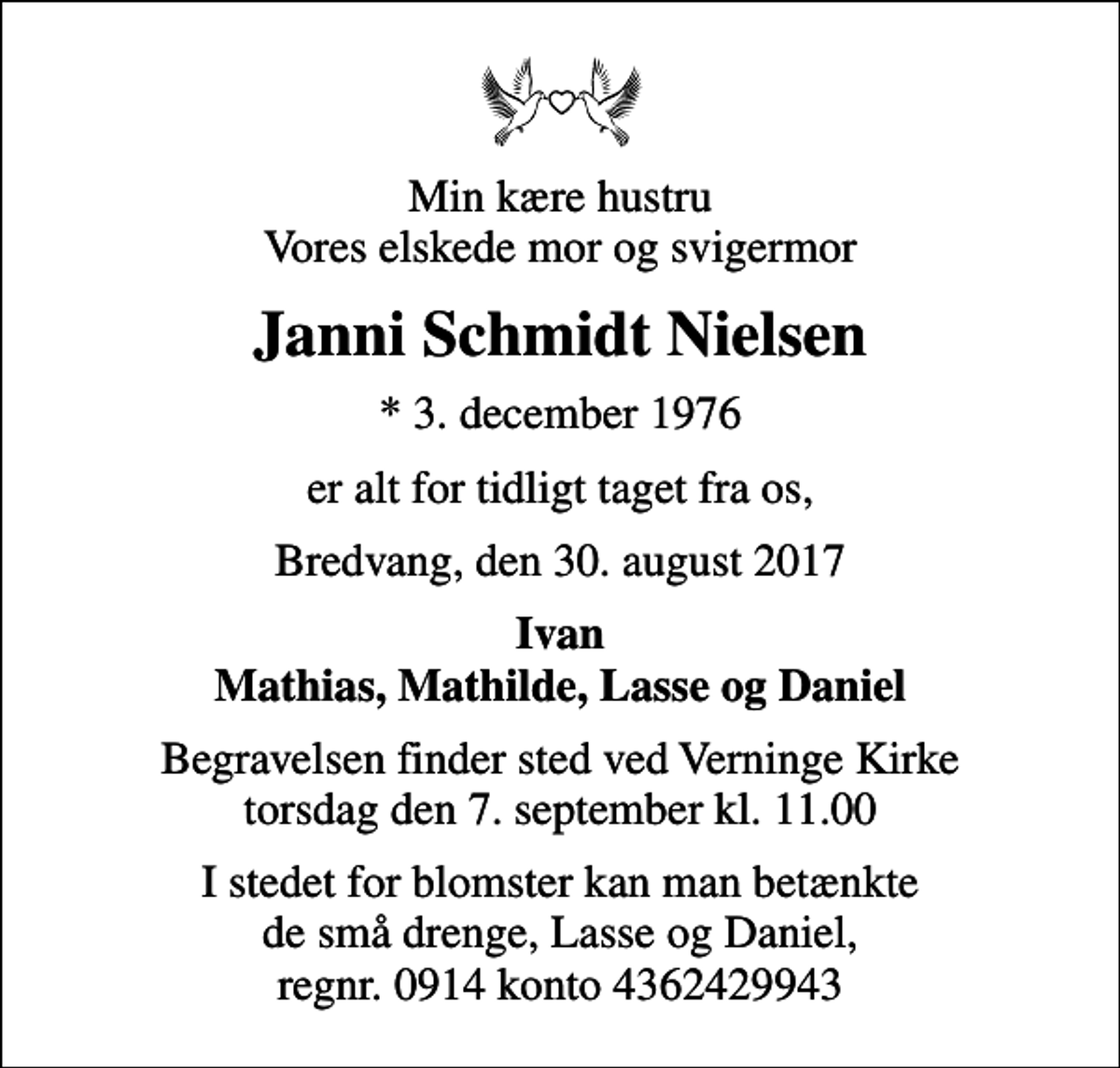 <p>Min kære hustru Vores elskede mor og svigermor<br />Janni Schmidt Nielsen<br />* 3. december 1976<br />er alt for tidligt taget fra os,<br />Bredvang, den 30. august 2017<br />Ivan Mathias, Mathilde, Lasse og Daniel<br />Begravelsen finder sted ved Verninge Kirke torsdag den 7. september kl. 11.00<br />I stedet for blomster kan man betænkte de små drenge, Lasse og Daniel, regnr. 0914 konto 4362429943</p>