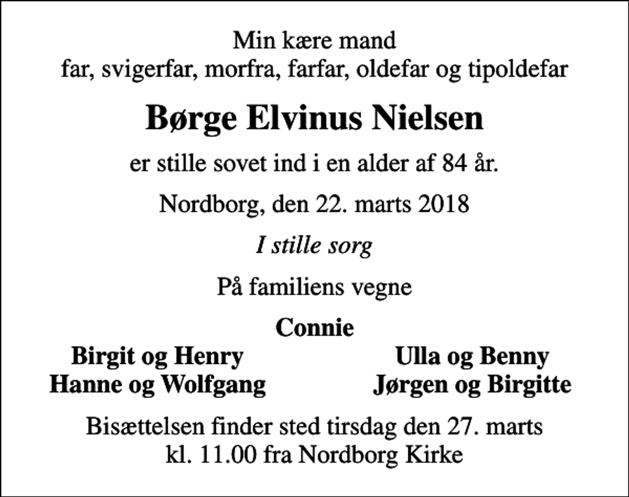 <p>Min kære mand far, svigerfar, morfra, farfar, oldefar og tipoldefar<br />Børge Elvinus Nielsen<br />er stille sovet ind i en alder af 84 år.<br />Nordborg, den 22. marts 2018<br />I stille sorg<br />På familiens vegne<br />Connie<br />Birgit og Henry<br />Ulla og Benny<br />Hanne og Wolfgang<br />Jørgen og Birgitte<br />Bisættelsen finder sted tirsdag den 27. marts kl. 11.00 fra Nordborg Kirke</p>