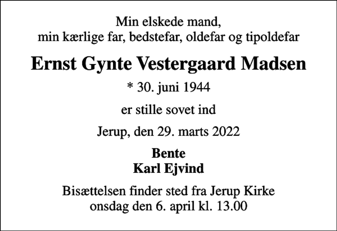 <p>Min elskede mand, min kærlige far, bedstefar, oldefar og tipoldefar<br />Ernst Gynte Vestergaard Madsen<br />* 30. juni 1944<br />er stille sovet ind<br />Jerup, den 29. marts 2022<br />Bente Karl Ejvind<br />Bisættelsen finder sted fra Jerup Kirke onsdag den 6. april kl. 13.00</p>