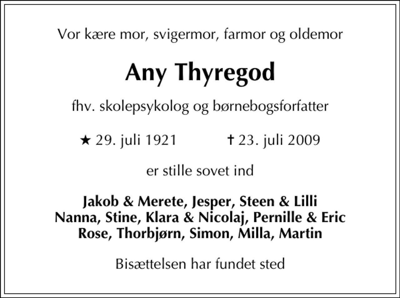 <p>Vor kære mor, svigermor, farmor og oldemor<br />Any Thyregod<br />fhv. skolepsykolog og børnebogsforfatter<br />* 29. juli 1921 ✝ 23. juli 2009<br />er stille sovet ind<br />Jakob &amp; Merete, Jesper, Steen &amp; Lilli Nanna, Stine, Klara &amp; Nicolaj, Pernille &amp; Eric Rose, Thorbjørn, Simon, Milla, Martin<br />Bisættelsen har fundet sted</p>