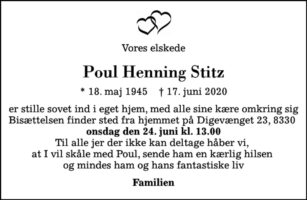 <p>Vores elskede<br />Poul Henning Stitz<br />* 18. maj 1945 ✝ 17. juni 2020<br />er stille sovet ind i eget hjem, med alle sine kære omkring sig Bisættelsen finder sted fra hjemmet på Digevænget 23, 8330 <em>onsdag den 24. juni kl. 13.00</em> Til alle jer der ikke kan deltage håber vi, at I vil skåle med Poul, sende ham en kærlig hilsen og mindes ham og hans fantastiske liv<br />Familien</p>