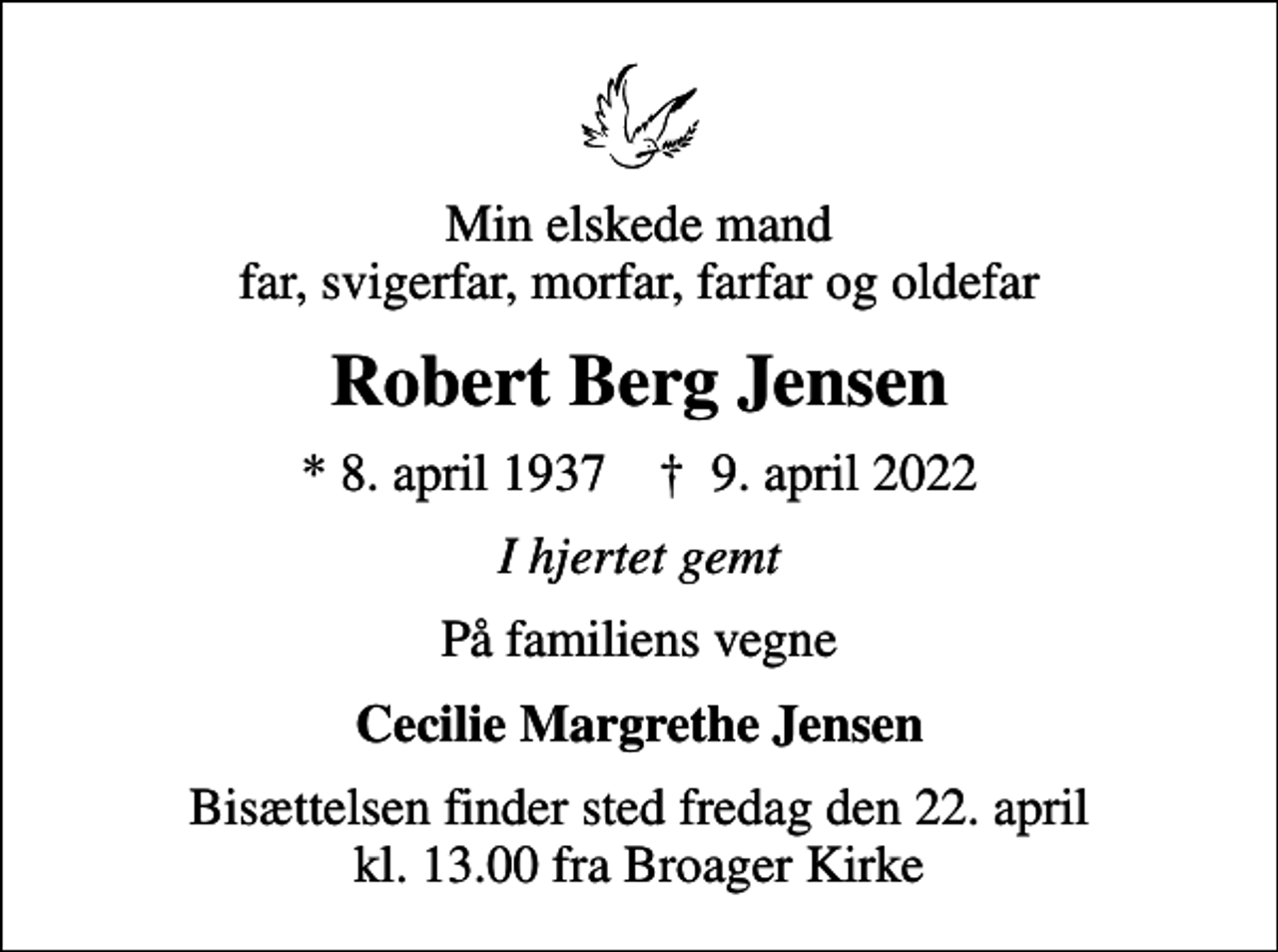 <p>Min elskede mand far, svigerfar, morfar, farfar og oldefar<br />Robert Berg Jensen<br />* 8. april 1937 ✝ 9. april 2022<br />I hjertet gemt<br />På familiens vegne<br />Cecilie Margrethe Jensen<br />Bisættelsen finder sted fredag den 22. april kl. 13.00 fra Broager Kirke</p>