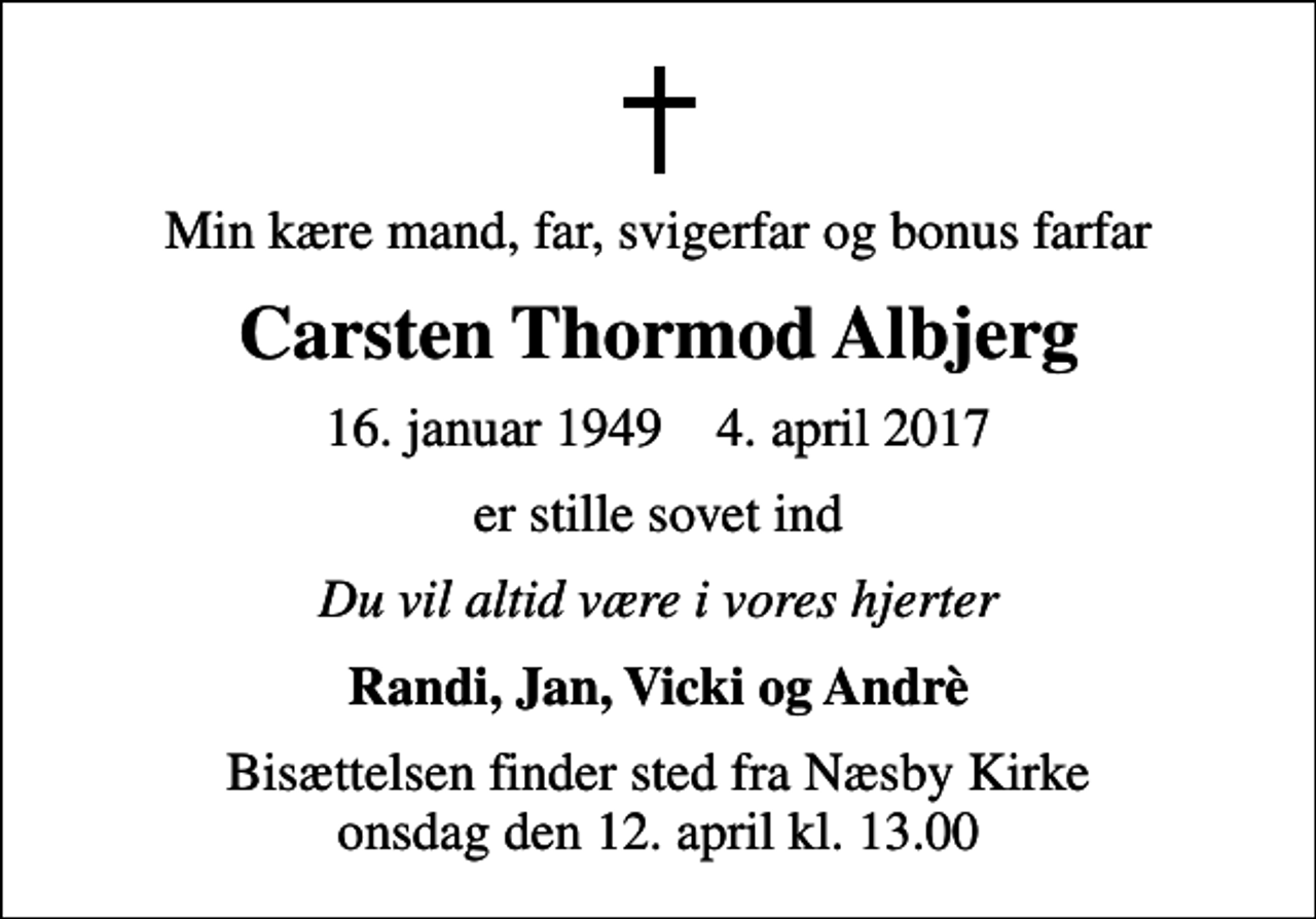 <p>Min kære mand, far, svigerfar og bonus farfar<br />Carsten Thormod Albjerg<br />16. januar 1949 4. april 2017<br />er stille sovet ind<br />Du vil altid være i vores hjerter<br />Randi, Jan, Vicki og Andrè<br />Bisættelsen finder sted fra Næsby Kirke onsdag den 12. april kl. 13.00</p>