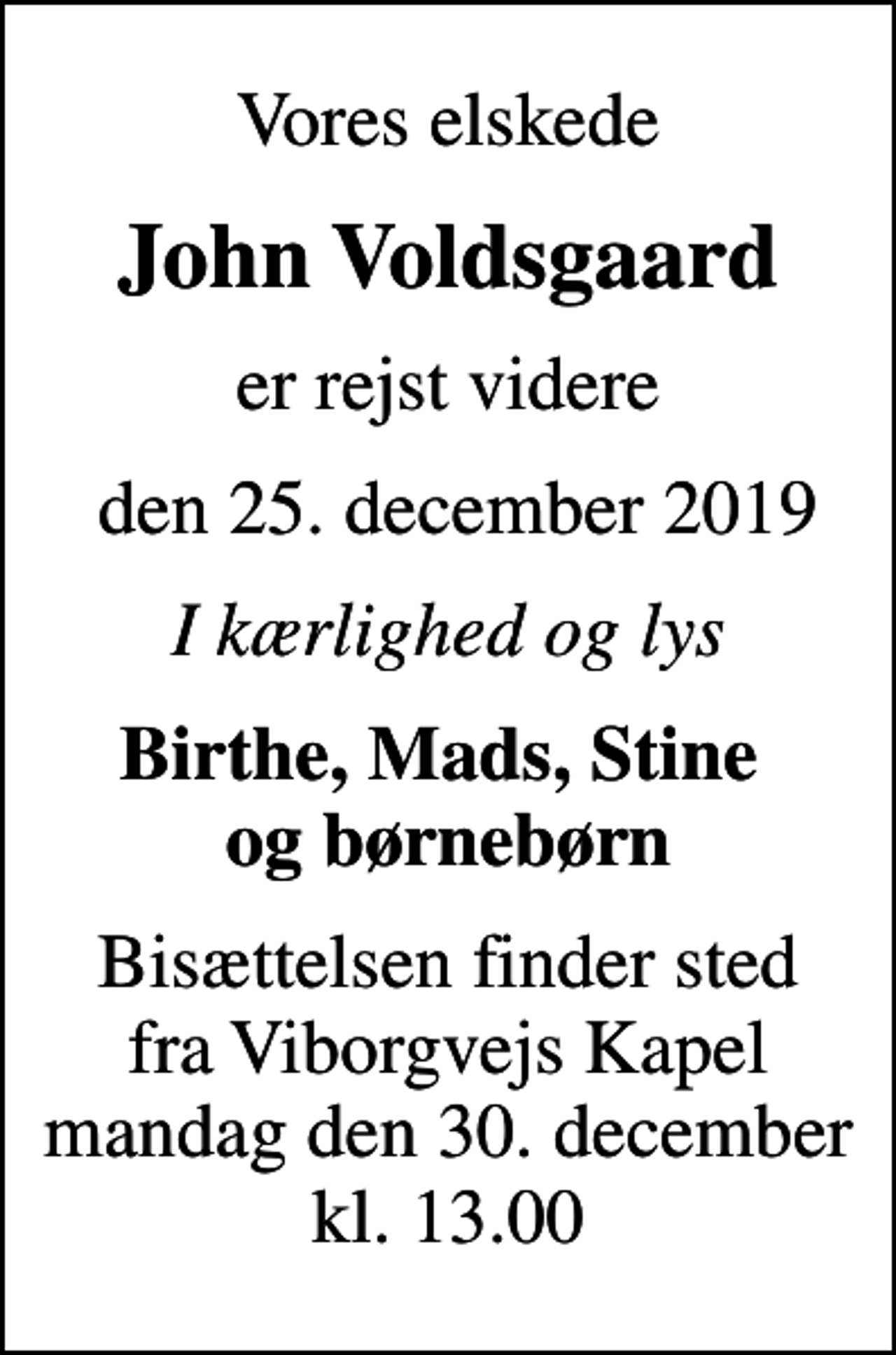 <p>Vores elskede<br />John Voldsgaard<br />er rejst videre<br />den 25. december 2019<br />I kærlighed og lys<br />Birthe, Mads, Stine og børnebørn<br />Bisættelsen finder sted fra Viborgvejs Kapel mandag den 30. december kl. 13.00</p>