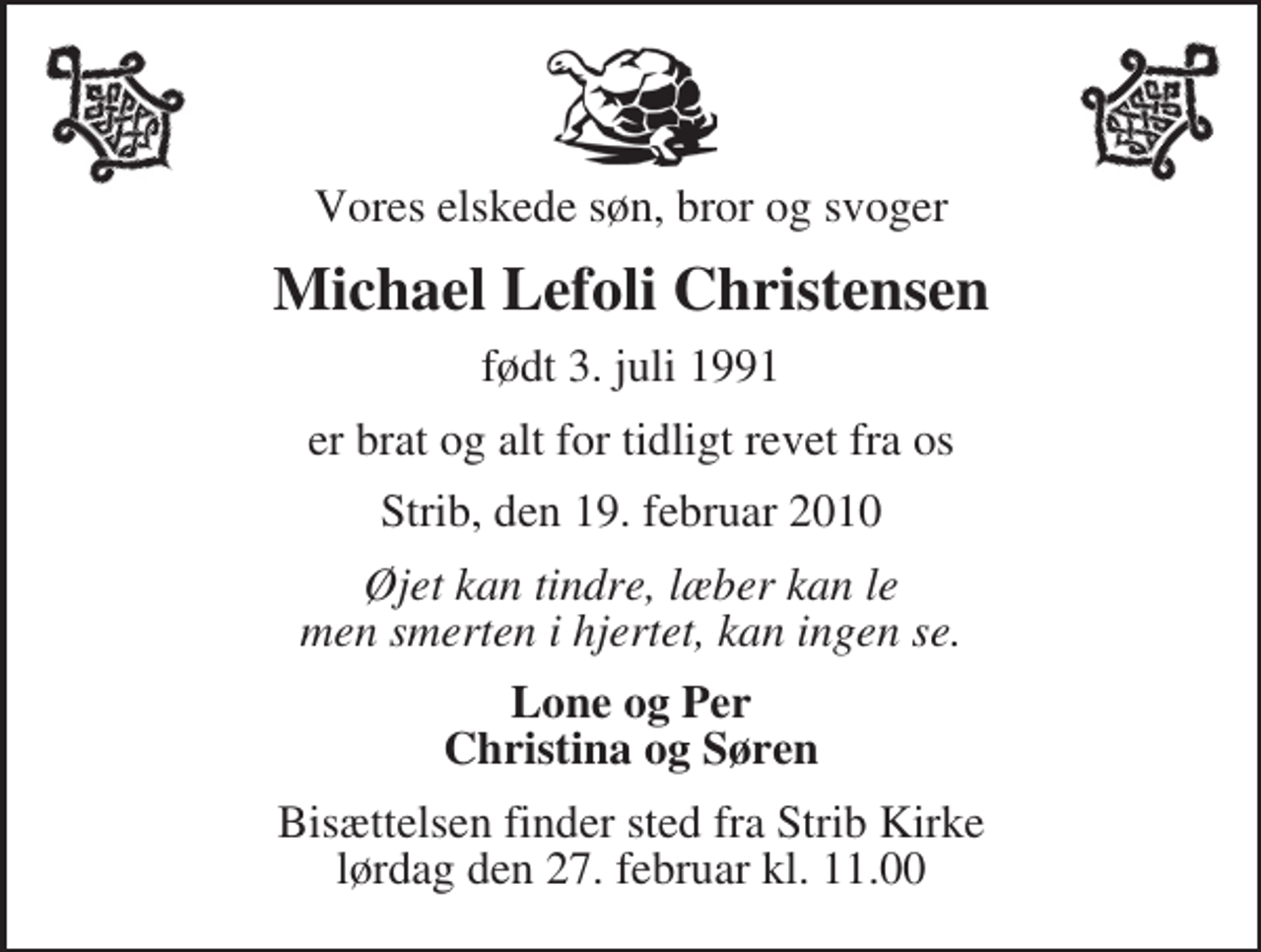 <p>Vores elskede søn, bror og svoger<br />Michael Lefoli Christensen<br />født 3. juli 1991<br />er brat og alt for tidligt revet fra os<br />Strib, den 19. februar 2010<br />Øjet kan tindre, læber kan le men smerten i hjertet, kan ingen se.<br />Lone og Per Christina og Søren<br />Bisættelsen finder sted fra Strib Kirke lørdag den 27. februar kl. 11.00</p>