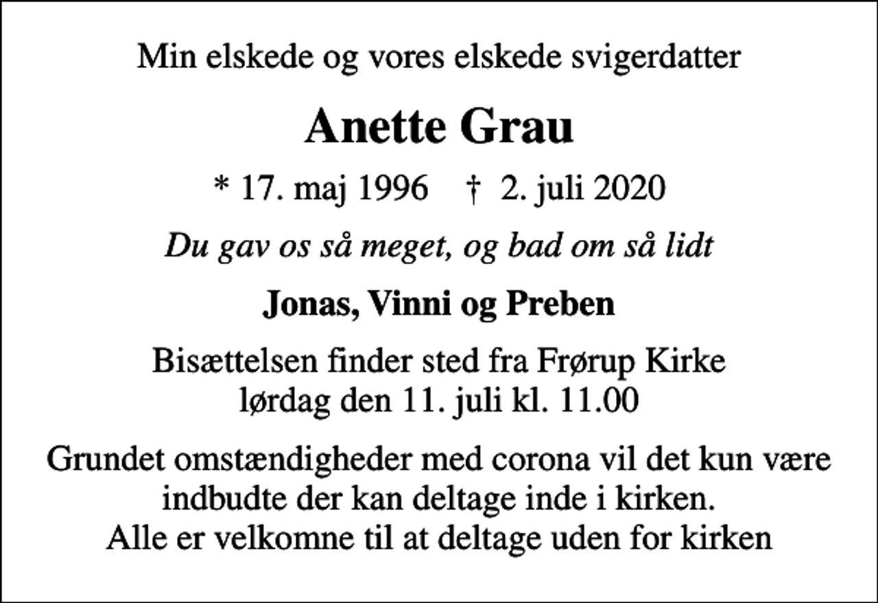 <p>Min elskede og vores elskede svigerdatter<br />Anette Grau<br />* 17. maj 1996 ✝ 2. juli 2020<br />Du gav os så meget, og bad om så lidt<br />Jonas, Vinni og Preben<br />Bisættelsen finder sted fra Frørup Kirke lørdag den 11. juli kl. 11.00<br />Grundet omstændigheder med corona vil det kun være indbudte der kan deltage inde i kirken. Alle er velkomne til at deltage uden for kirken</p>