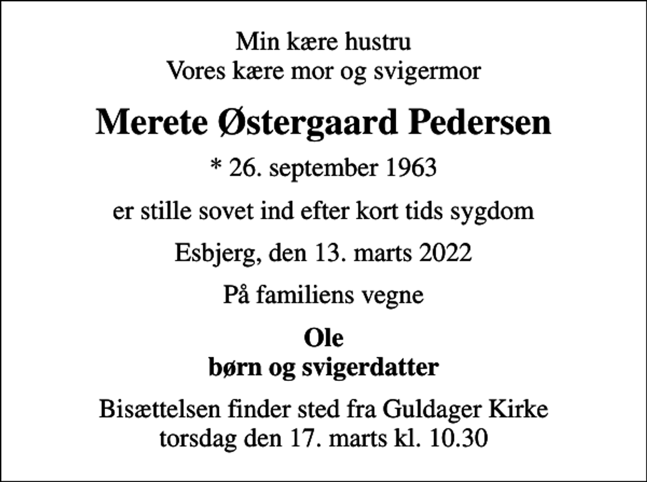 <p>Min kære hustru Vores kære mor og svigermor<br />Merete Østergaard Pedersen<br />* 26. september 1963<br />er stille sovet ind efter kort tids sygdom<br />Esbjerg, den 13. marts 2022<br />På familiens vegne<br />Ole børn og svigerdatter<br />Bisættelsen finder sted fra Guldager Kirke torsdag den 17. marts kl. 10.30</p>