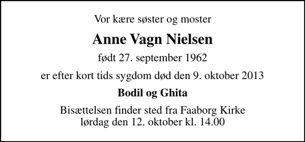 <p>Vor kære søster og moster<br />Anne Vagn Nielsen<br />født 27. september 1962<br />er efter kort tids sygdom død den 9. oktober 2013<br />Bodil og Ghita<br />Bisættelsen finder sted fra Faaborg Kirke lørdag den 12. oktober kl. 14.00</p>