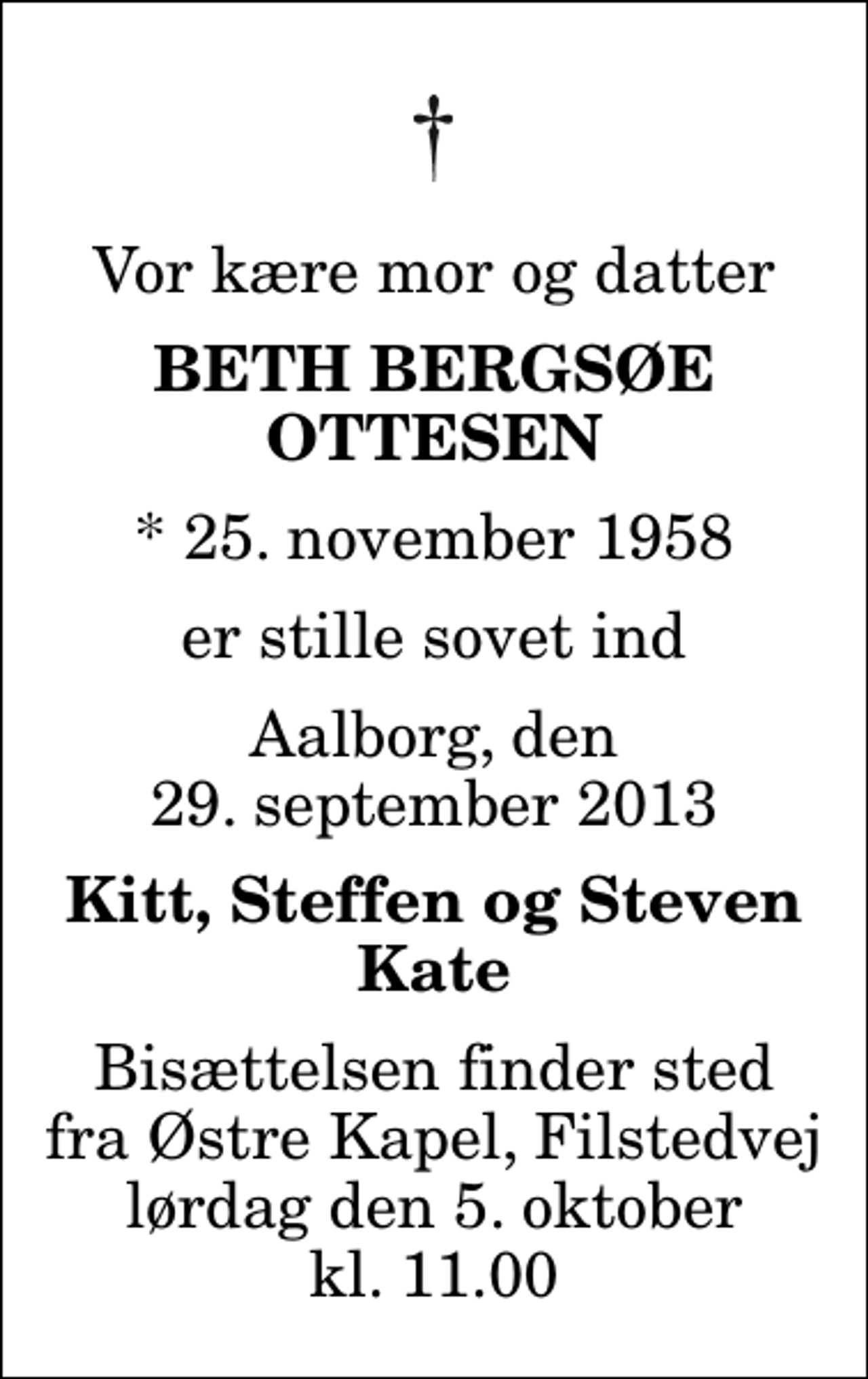 <p>Vor kære mor og datter<br />Beth Bergsøe Ottesen<br />* 25. november 1958<br />er stille sovet ind<br />Aalborg, den 29. september 2013<br />Kitt, Steffen og Steven Kate<br />Bisættelsen finder sted fra Østre Kapel, Filstedvej lørdag den 5. oktober kl. 11.00</p>