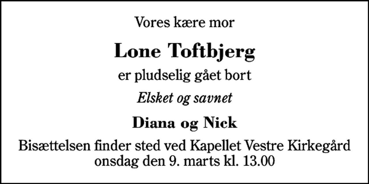 <p>Vores kære mor<br />Lone Toftbjerg<br />er pludselig gået bort<br />Elsket og savnet<br />Diana og Nick<br />Bisættelsen finder sted ved Kapellet Vestre Kirkegård onsdag den 9. marts kl. 13.00</p>