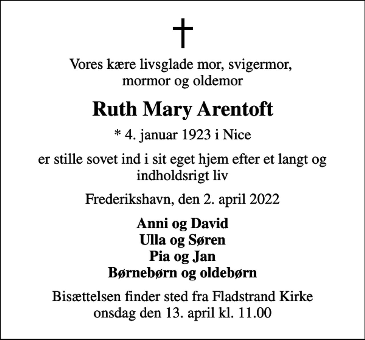 <p>Vores kære livsglade mor, svigermor, mormor og oldemor<br />Ruth Mary Arentoft<br />* 4. januar 1923 i Nice<br />er stille sovet ind i sit eget hjem efter et langt og indholdsrigt liv<br />Frederikshavn, den 2. april 2022<br />Anni og David Ulla og Søren Pia og Jan Børnebørn og oldebørn<br />Bisættelsen finder sted fra Fladstrand Kirke onsdag den 13. april kl. 11.00</p>