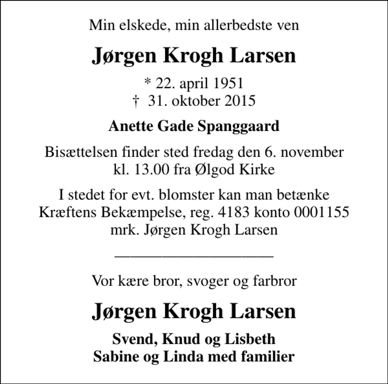 <p>Min elskede, min allerbedste ven<br />Jørgen Krogh Larsen<br />* 22. april 1951<br />✝ 31. oktober 2015<br />Anette Gade Spanggaard<br />Bisættelsen finder sted fredag den 6. november kl. 13.00 fra Ølgod Kirke<br />I stedet for evt. blomster kan man betænke<br />Kræftens Bekæmpelse reg.4183konto0001155mrk. Jørgen Krogh<br />Larsen<br />Vor kære bror, svoger og farbror<br />Jørgen Krogh Larsen<br />Svend, Knud og Lisbeth Sabine og Linda med familier</p>