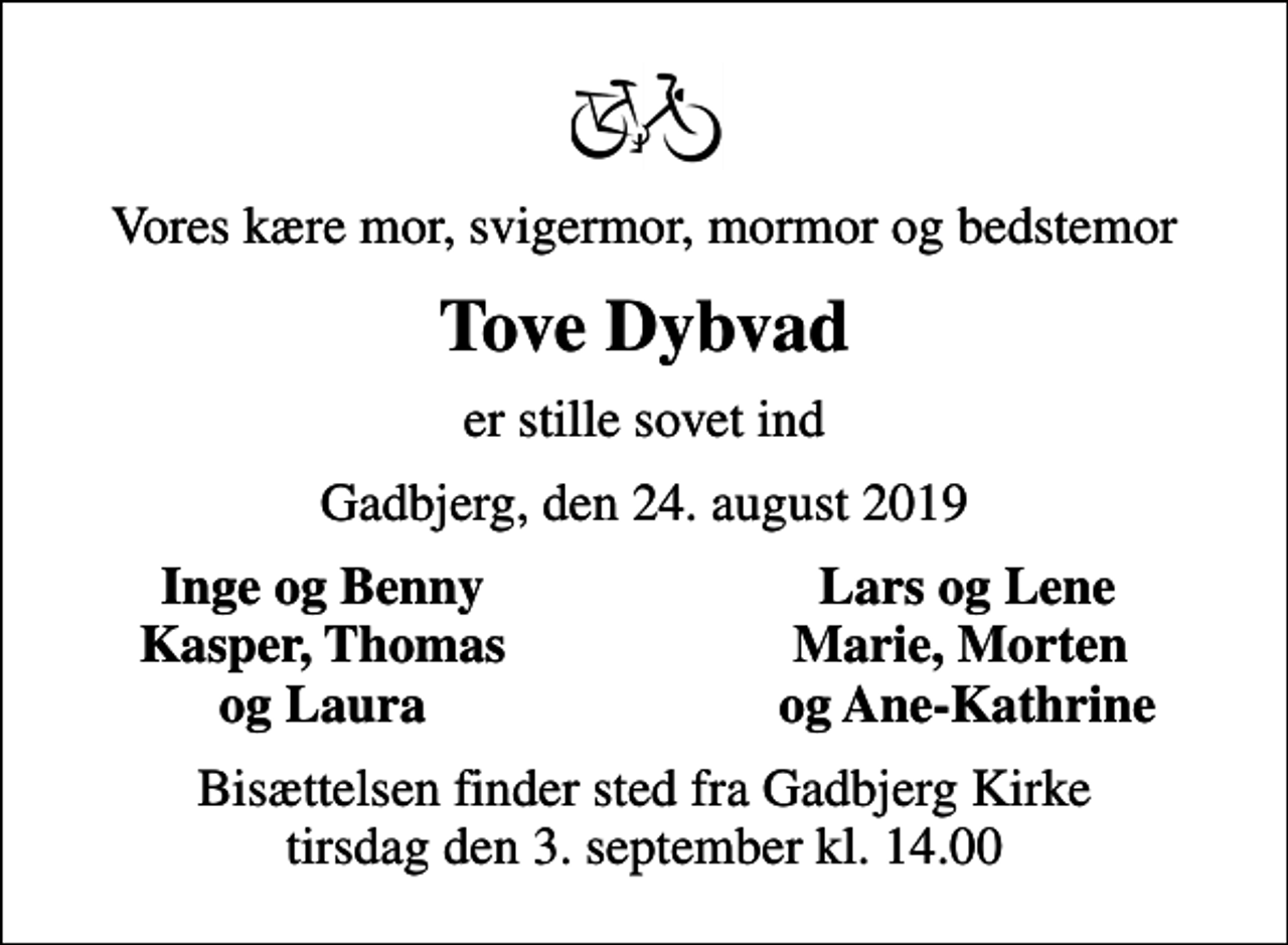 <p>Vores kære mor, svigermor, mormor og bedstemor<br />Tove Dybvad<br />er stille sovet ind<br />Gadbjerg, den 24. august 2019<br />Inge og Benny<br />Lars og Lene<br />Kasper, Thomas<br />Marie, Morten<br />og Laura<br />og Ane-Kathrine<br />Bisættelsen finder sted fra Gadbjerg Kirke tirsdag den 3. september kl. 14.00</p>