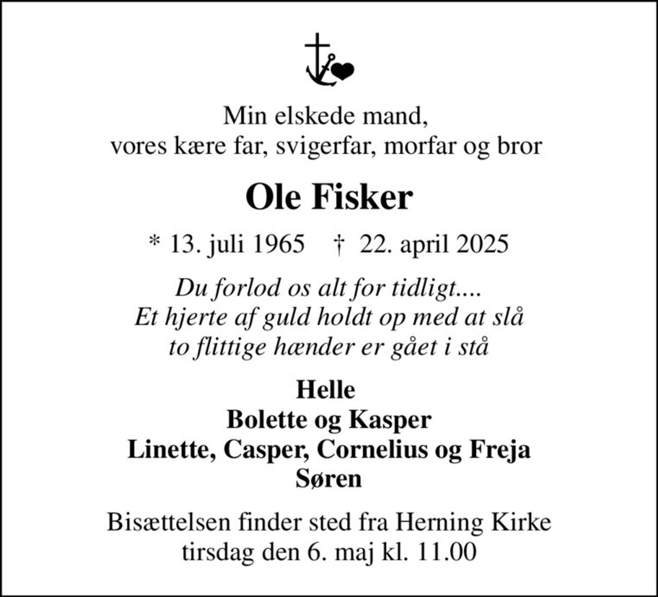 Min elskede mand,  vores kære far, svigerfar, morfar og bror 
Ole Fisker
* 13. juli 1965    ✝ 22. april 2025
Du forlod os alt for tidligt.... Et hjerte af guld holdt op med at slå to flittige hænder er gået i stå
Helle  Bolette og Kasper Linette, Casper, Cornelius og Freja Søren
Bisættelsen finder sted fra Herning Kirke  tirsdag den 6. maj kl. 11.00