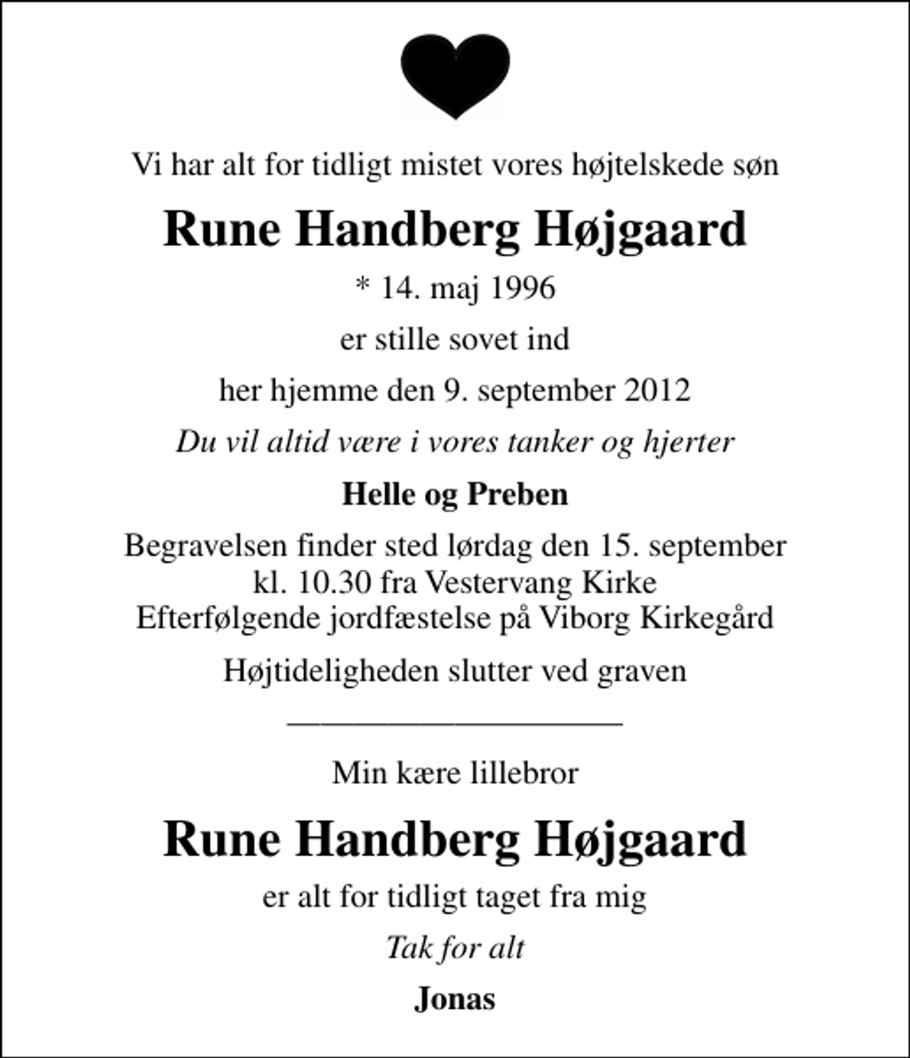 <p>Vi har alt for tidligt mistet vores højtelskede søn<br />Rune Handberg Højgaard<br />* 14. maj 1996<br />er stille sovet ind<br />her hjemme den 9. september 2012<br />Du vil altid være i vores tanker og hjerter<br />Helle og Preben<br />Begravelsen finder sted lørdag den 15. september kl. 10.30 fra Vestervang Kirke Efterfølgende jordfæstelse på Viborg Kirkegård<br />Højtideligheden slutter ved graven<br />Min kære lillebror<br />Rune Handberg Højgaard<br />er alt for tidligt taget fra mig<br />Tak for alt<br />Jonas</p>