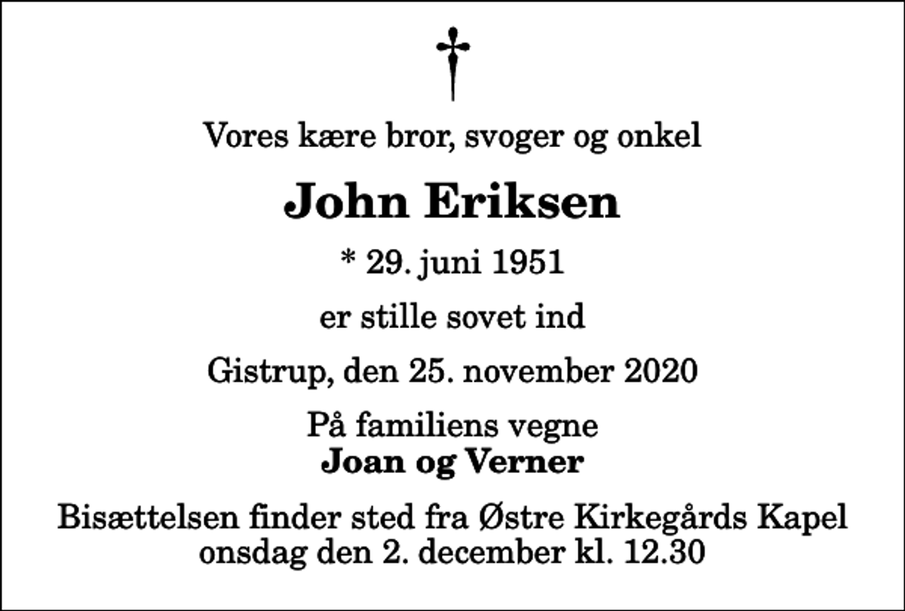 <p>Vores kære bror, svoger og onkel<br />John Eriksen<br />* 29. juni 1951<br />er stille sovet ind<br />Gistrup, den 25. november 2020<br />På familiens vegne<br />Joan og Verner<br />Bisættelsen finder sted fra Østre Kirkegårds Kapel onsdag den 2. december kl. 12.30</p>