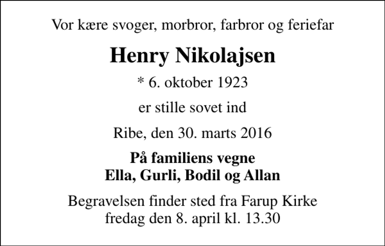 <p>Vor kære svoger, morbror, farbror og feriefar<br />Henry Nikolajsen<br />* 6. oktober 1923<br />er stille sovet ind<br />Ribe, den 30. marts 2016<br />På familiens vegne Ella, Gurli, Bodil og Allan<br />Begravelsen finder sted fra Farup Kirke fredag den 8. april kl. 13.30</p>