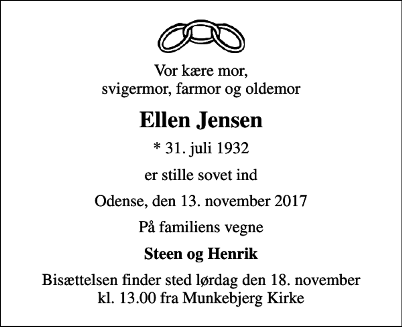 <p>Vor kære mor, svigermor, farmor og oldemor<br />Ellen Jensen<br />* 31. juli 1932<br />er stille sovet ind<br />Odense, den 13. november 2017<br />På familiens vegne<br />Steen og Henrik<br />Bisættelsen finder sted lørdag den 18. november kl. 13.00 fra Munkebjerg Kirke</p>