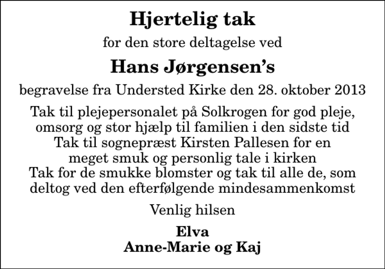 <p>Hjertelig tak<br />for den store deltagelse ved<br />Hans Jørgensens<br />begravelse fra Understed Kirke den 28. oktober 2013<br />Tak til plejepersonalet på Solkrogen for god pleje, omsorg og stor hjælp til familien i den sidste tid Tak til sognepræst Kirsten Pallesen for en meget smuk og personlig tale i kirken Tak for de smukke blomster og tak til alle de, som deltog ved den efterfølgende mindesammenkomst<br />Venlig hilsen<br />Elva Anne-Marie og Kaj</p>