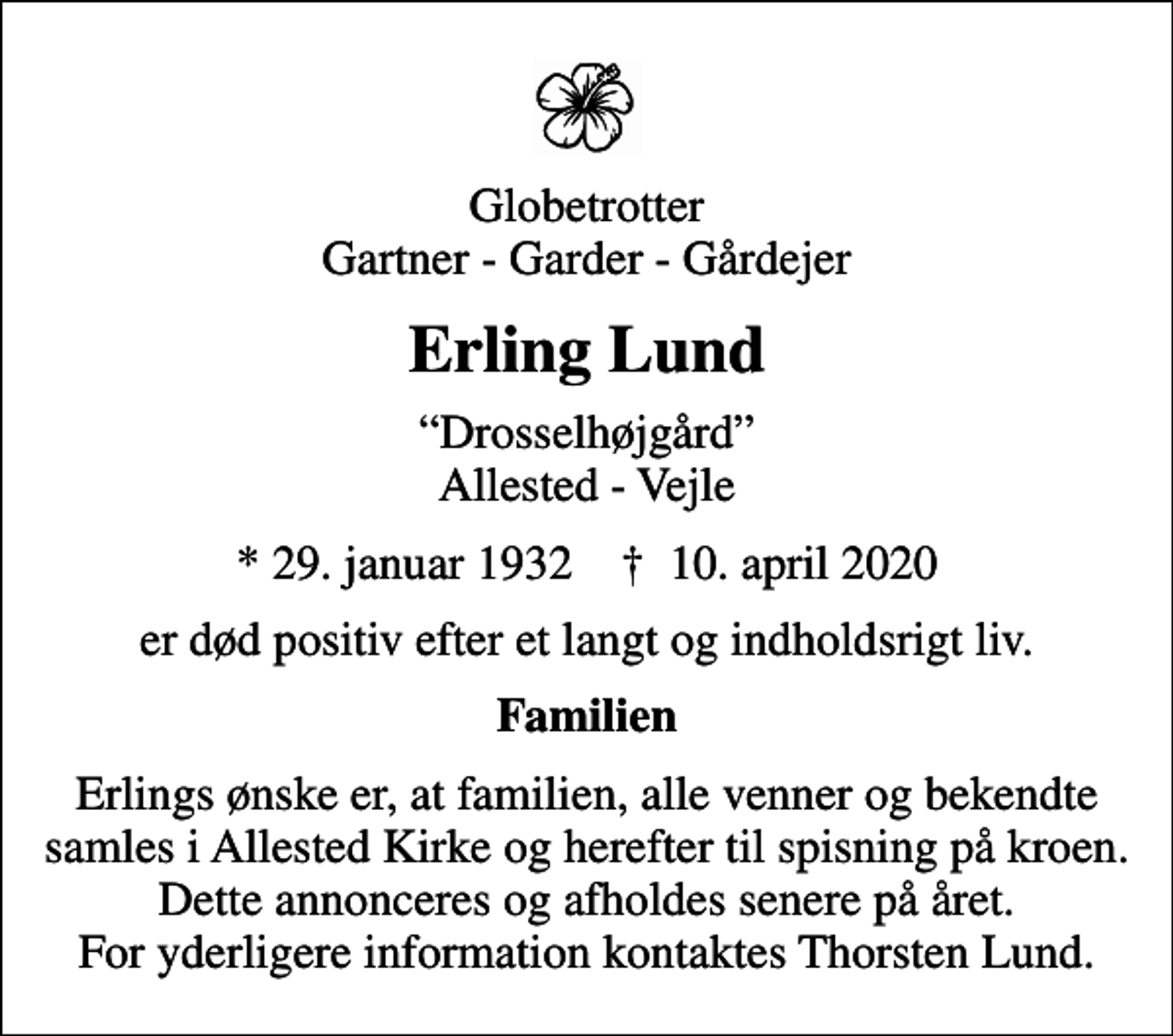 <p>Globetrotter Gartner - Garder - Gårdejer<br />Erling Lund<br />Drosselhøjgård Allested - Vejle<br />* 29. januar 1932 ✝ 10. april 2020<br />er død positiv efter et langt og indholdsrigt liv.<br />Familien<br />Erlings ønske er, at familien, alle venner og bekendte samles i Allested Kirke og herefter til spisning på kroen. Dette annonceres og afholdes senere på året. For yderligere information kontaktes Thorsten Lund.</p>