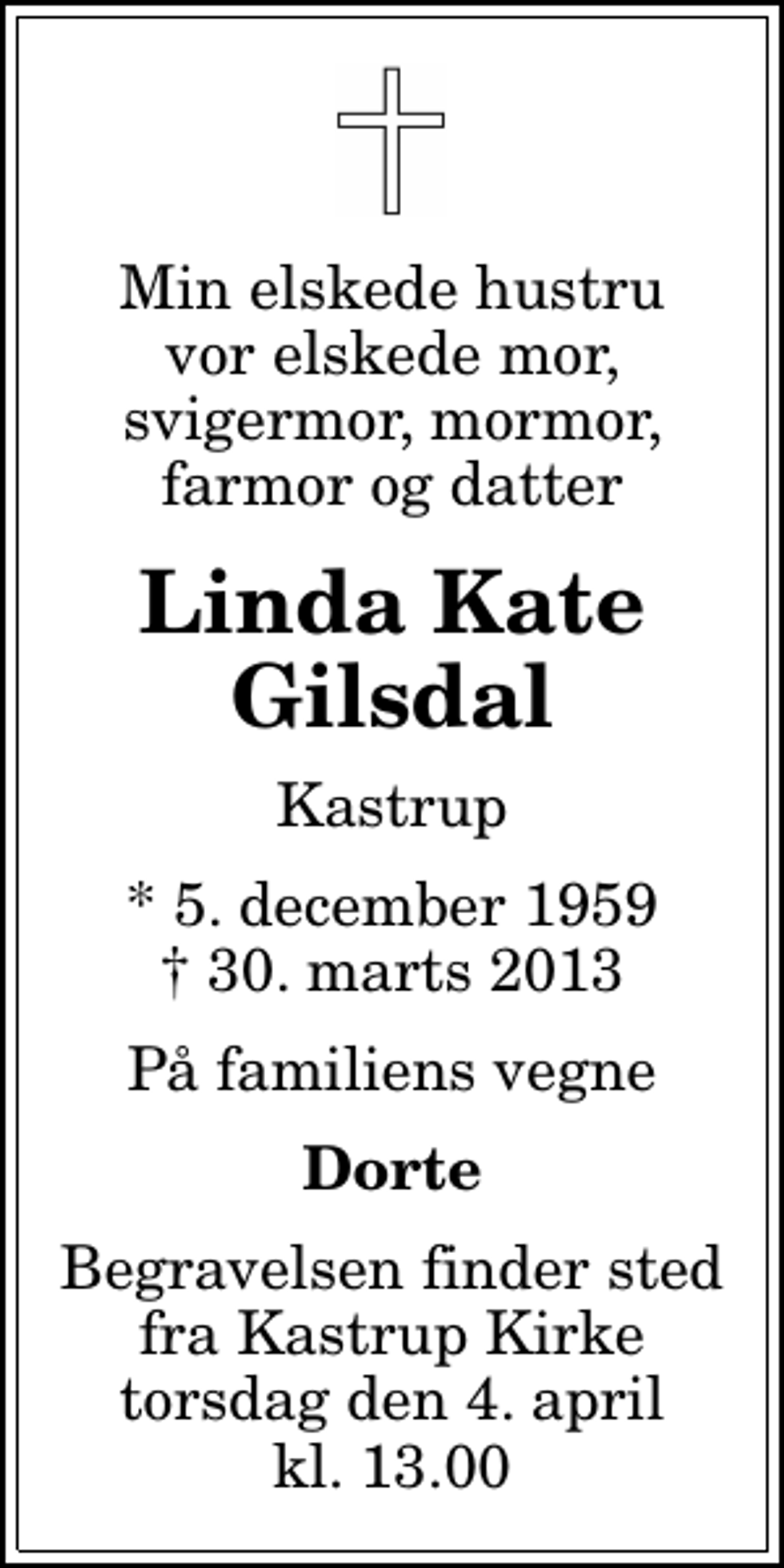 <p>Min elskede hustru vor elskede mor, svigermor, mormor, farmor og datter<br />Linda Kate Gilsdal<br />Kastrup<br />* 5. december 1959<br />✝ 30. marts 2013<br />På familiens vegne<br />Dorte<br />Begravelsen finder sted fra Kastrup Kirke torsdag den 4. april kl. 13.00</p>