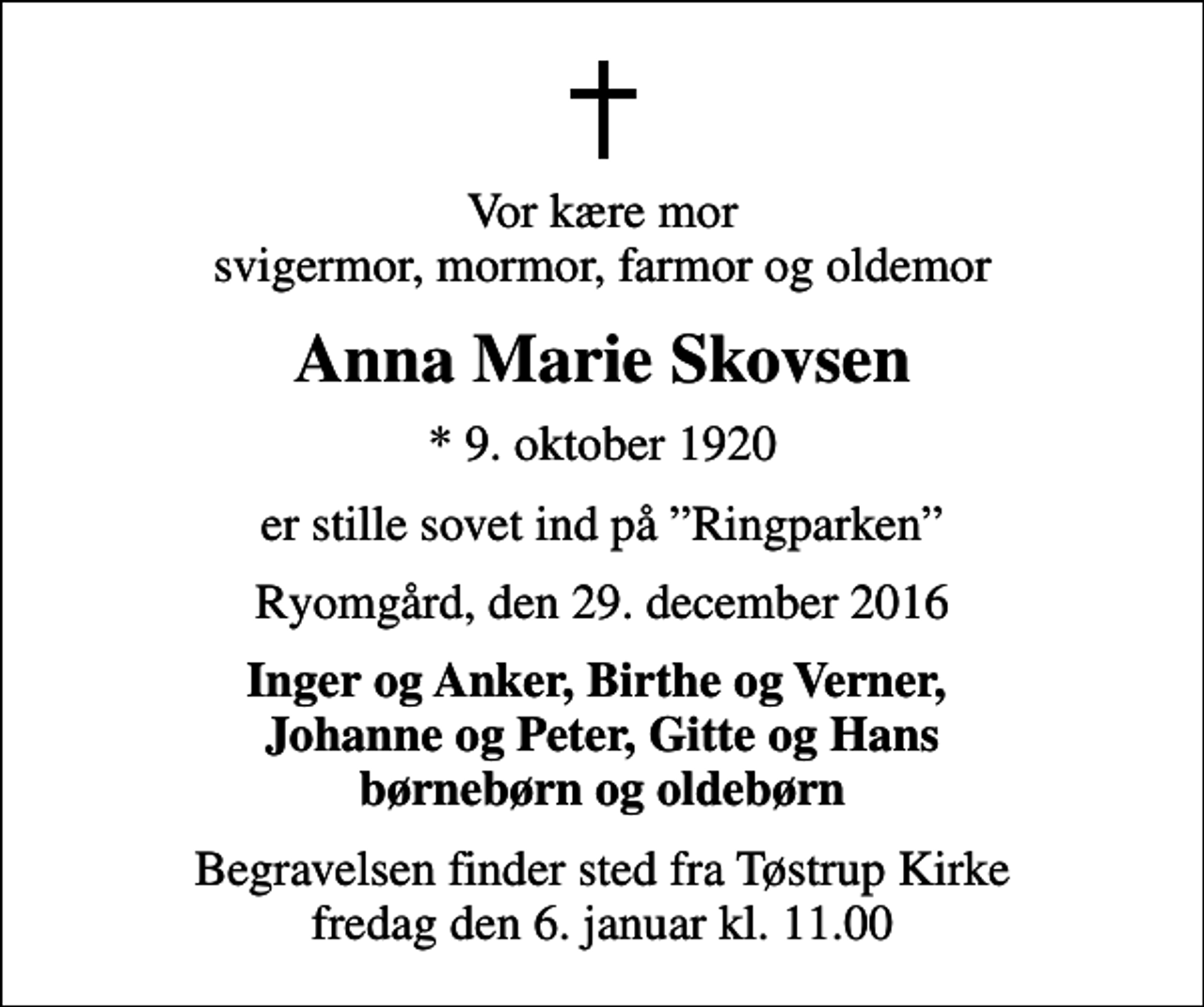 <p>Vor kære mor svigermor, mormor, farmor og oldemor<br />Anna Marie Skovsen<br />* 9. oktober 1920<br />er stille sovet ind på Ringparken<br />Ryomgård, den 29. december 2016<br />Inger og Anker, Birthe og Verner, Johanne og Peter, Gitte og Hans børnebørn og oldebørn<br />Begravelsen finder sted fra Tøstrup Kirke fredag den 6. januar kl. 11.00</p>