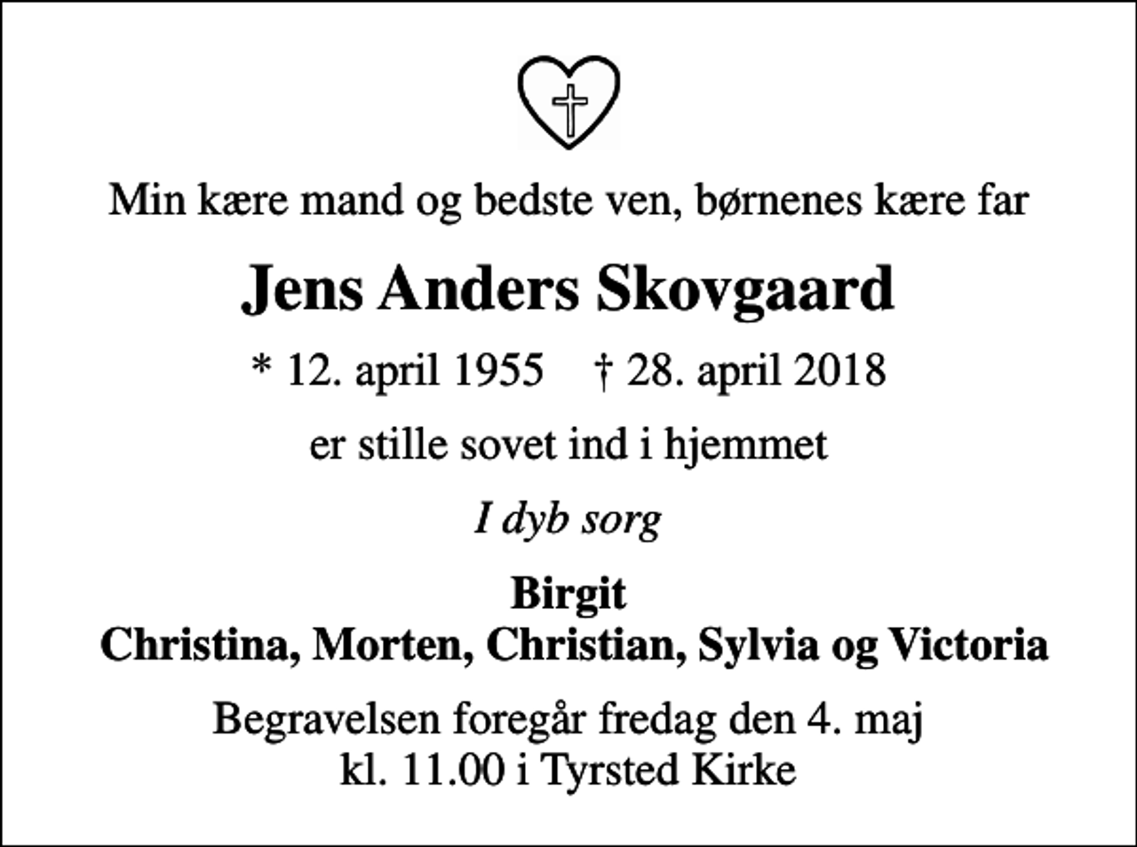 <p>Min kære mand og bedste ven, børnenes kære far<br />Jens Anders Skovgaard<br />* 12. april 1955 ✝ 28. april 2018<br />er stille sovet ind i hjemmet<br />I dyb sorg<br />Birgit Christina, Morten, Christian, Sylvia og Victoria<br />Begravelsen foregår fredag den 4. maj kl. 11.00 i Tyrsted Kirke</p>