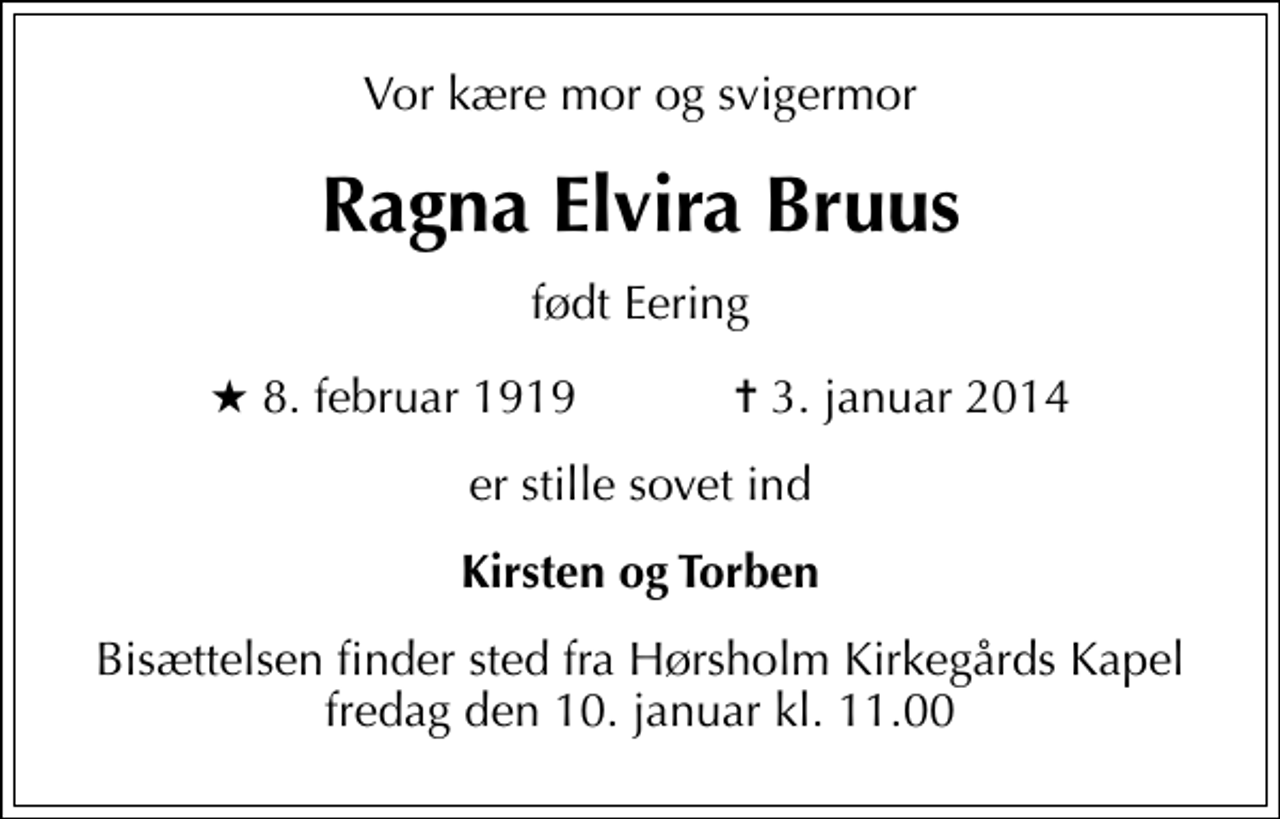 <p>Vor kære mor og svigermor<br />Ragna Elvira Bruus<br />født Eering<br />* 8. februar 1919 ✝ 3. januar 2014<br />er stille sovet ind<br />Kirsten og Torben<br />Bisættelsen finder sted fra Hørsholm Kirkegårds Kapel fredag den 10. januar kl. 11.00</p>