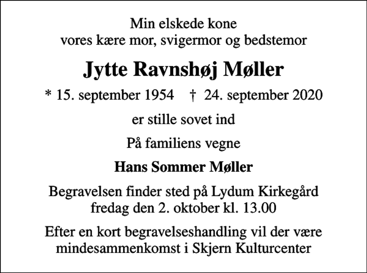 <p>Min elskede kone vores kære mor, svigermor og bedstemor<br />Jytte Ravnshøj Møller<br />* 15. september 1954 ✝ 24. september 2020<br />er stille sovet ind<br />På familiens vegne<br />Hans Sommer Møller<br />Begravelsen finder sted på Lydum Kirkegård fredag den 2. oktober kl. 13.00<br />Efter en kort begravelseshandling vil der være mindesammenkomst i Skjern Kulturcenter</p>
