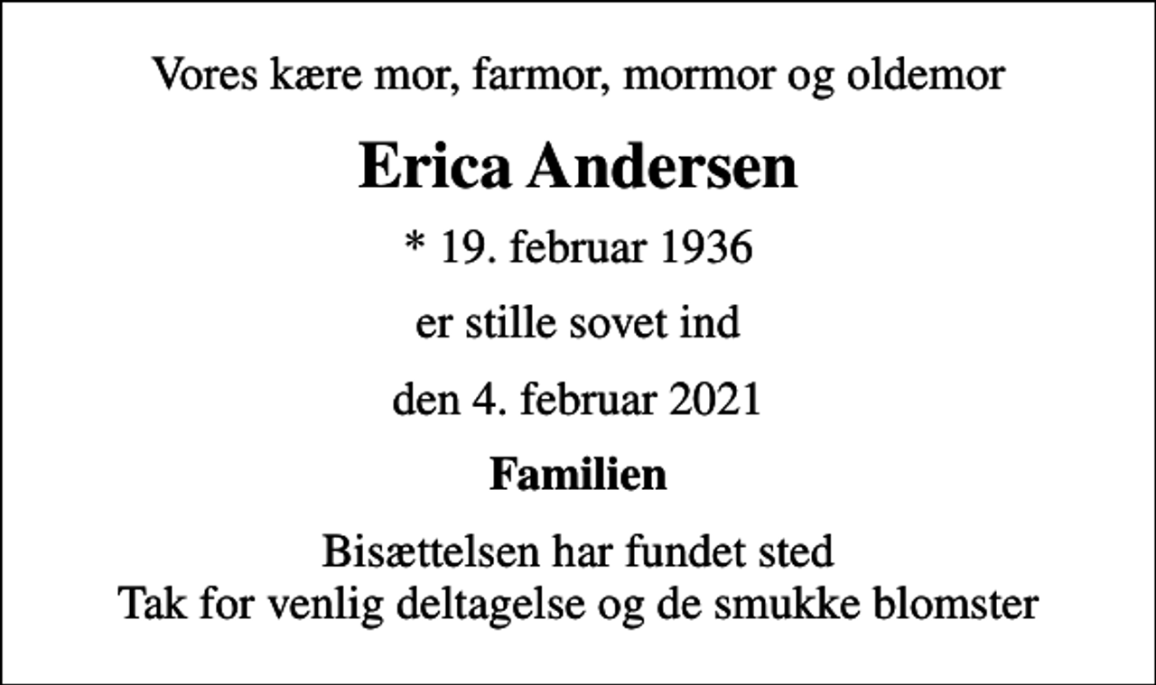 <p>Vores kære mor, farmor, mormor og oldemor<br />Erica Andersen<br />* 19. februar 1936<br />er stille sovet ind<br />den 4. februar 2021<br />Familien<br />Bisættelsen har fundet sted Tak for venlig deltagelse og de smukke blomster</p>
