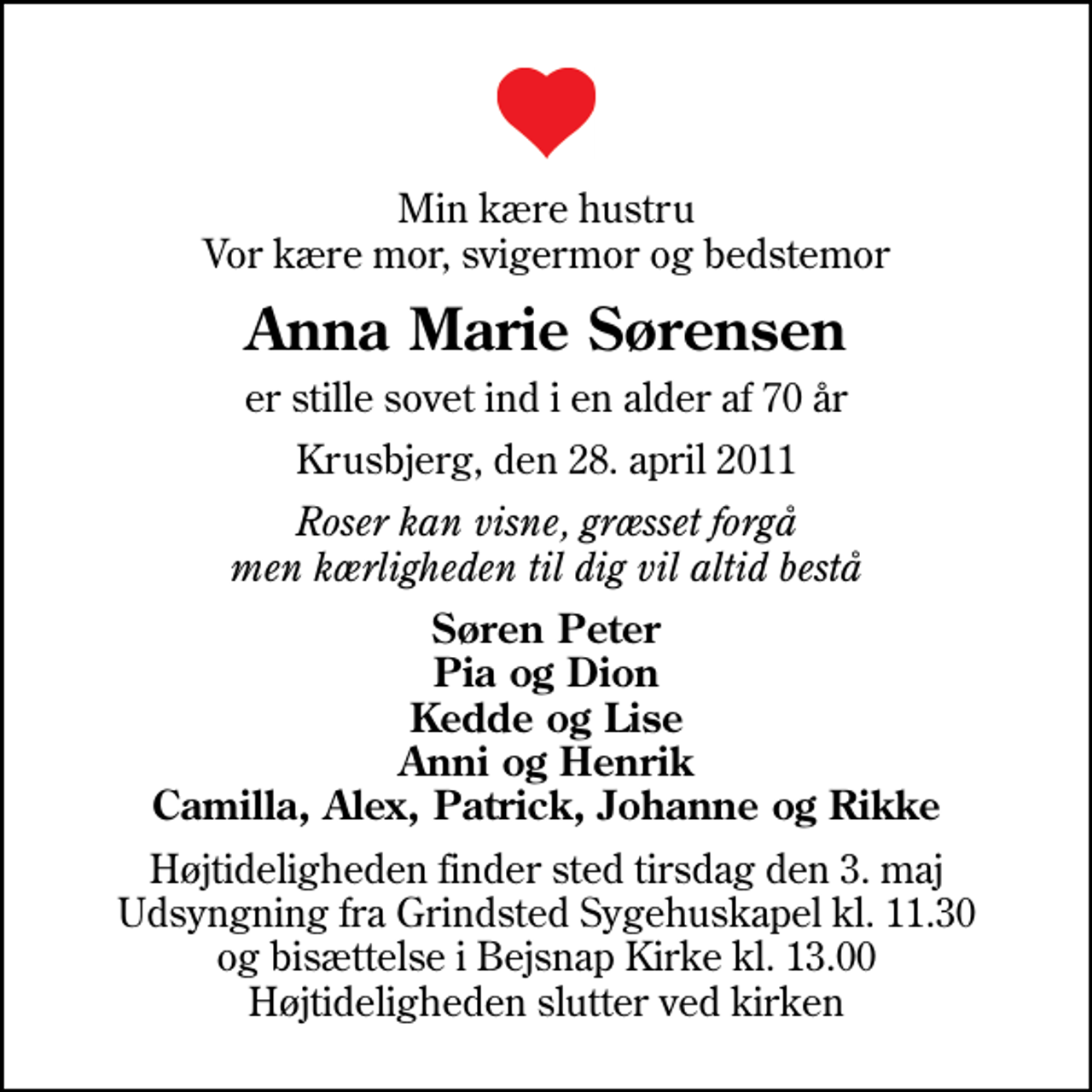 <p>Min kære hustru Vor kære mor, svigermor og bedstemor<br />Anna Marie Sørensen<br />er stille sovet ind i en alder af 70 år<br />Krusbjerg, den 28. april 2011<br />Roser kan visne, græsset forgå men kærligheden til dig vil altid bestå<br />Søren Peter Pia og Dion Kedde og Lise Anni og Henrik Camilla, Alex, Patrick, Johanne og Rikke<br />Bisættelsen finder sted tirsdag den 3. maj kl. 13.00 fra Bejsnap Kirke Højtideligheden slutter ved kirken<br />Højtideligheden finder sted tirsdag den 3. maj Udsyngning fra Grindsted Sygehuskapel kl. 11.30 og bisættelse i Bejsnap Kirke kl. 13.00 Højtideligheden slutter ved kirken</p>