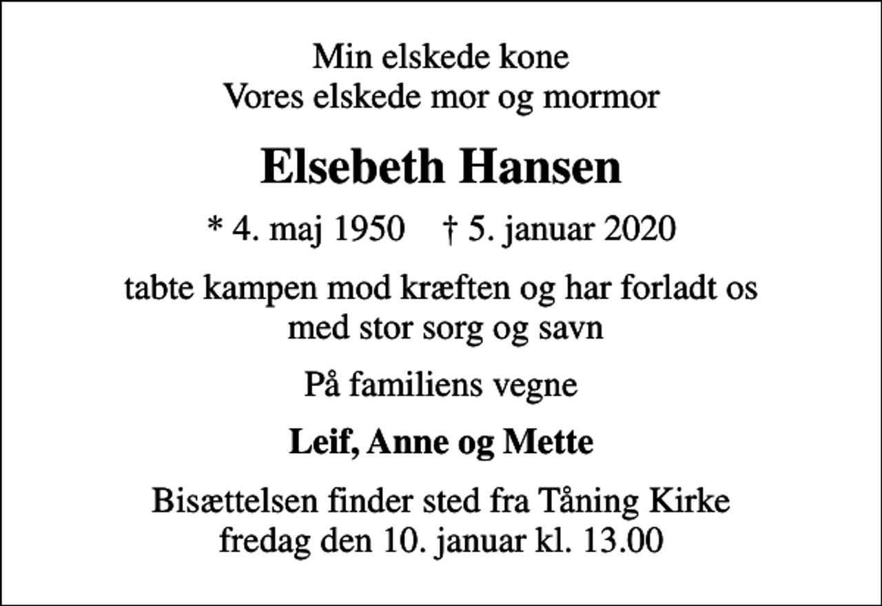 <p>Min elskede kone Vores elskede mor og mormor<br />Elsebeth Hansen<br />* 4. maj 1950 ✝ 5. januar 2020<br />tabte kampen mod kræften og har forladt os med stor sorg og savn<br />På familiens vegne<br />Leif, Anne og Mette<br />Bisættelsen finder sted fra Tåning Kirke fredag den 10. januar kl. 13.00</p>