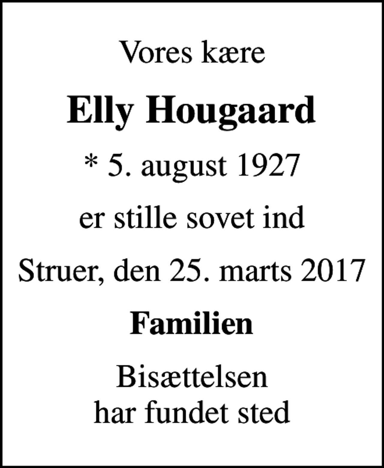 <p>Vores kære<br />Elly Hougaard<br />* 5. august 1927<br />er stille sovet ind<br />Struer, den 25. marts 2017<br />Familien<br />Bisættelsen har fundet sted</p>