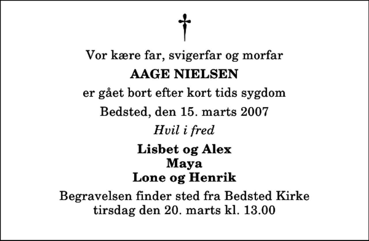 <p>Vor kære far, svigerfar og morfar<br />Aage Nielsen<br />er gået bort efter kort tids sygdom<br />Bedsted, den 15. marts 2007<br />Hvil i fred<br />Lisbet og Alex Maya Lone og Henrik<br />Begravelsen finder sted fra Bedsted Kirke tirsdag den 20. marts kl. 13.00</p>