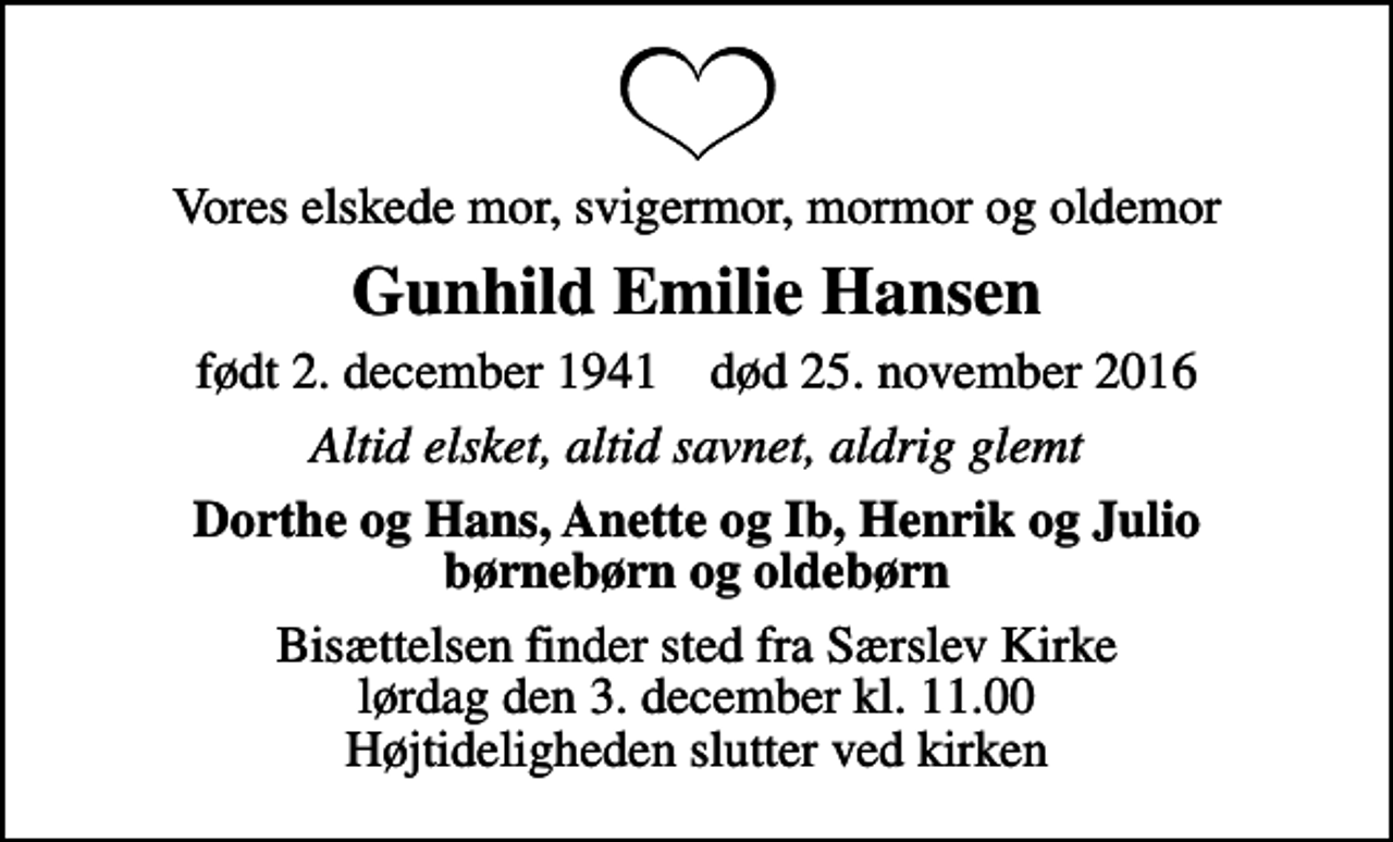 <p>Vores elskede mor, svigermor, mormor og oldemor<br />Gunhild Emilie Hansen<br />født 2. december 1941 død 25. november 2016<br />Altid elsket, altid savnet, aldrig glemt<br />Dorthe og Hans, Anette og Ib, Henrik og Julio børnebørn og oldebørn<br />Bisættelsen finder sted fra Særslev Kirke lørdag den 3. december kl. 11.00 Højtideligheden slutter ved kirken</p>
